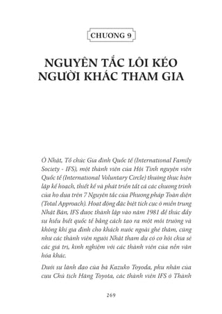 269
Chương 9
NgUYêN tắC Lôi kéo
Người kHáC tHaM gia
Ở Nhật, Tổ chức Gia đình Quốc tế (International Family
Society - IFS), một thành viên của Hội Tình nguyện viên
Quốc tế (International Voluntary Circle) thường thực hiện
lập kế hoạch, thiết kế và phát triển tất cả các chương trình
của họ dựa trên 7 Nguyên tắc của Phương pháp Toàn diện
(Total Approach). Hoạt động đặc biệt tích cực ở miền trung
Nhật Bản, IFS được thành lập vào năm 1981 để thúc đẩy
sự hiểu biết quốc tế bằng cách tạo ra một môi trường và
không khí gia đình cho khách nước ngoài ghé thăm, cũng
như các thành viên người Nhật tham dự có cơ hội chia sẻ
các giá trị, kinh nghiệm với các thành viên của nền văn
hóa khác.
Dưới sự lãnh đạo của bà Kazuko Toyoda, phu nhân của
cựu Chủ tịch Hãng Toyota, các thành viên IFS ở Thành
 