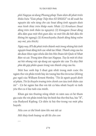 Tư duy ĐộT phá
270
phố Nagoya sử dụng Phương pháp Toàn diện để phát triển
khẩu hiệu “Giải pháp Tiếp theo KI SHUGI” và đề xuất ba
nguyên tắc nền tảng cho các hoạt động tình nguyện dưới
mọi hình thức trên khắp nước Nhật: (1) Kirakuni (hoạt
động trên tinh thần tự nguyện); (2) Kinagani (hoạt động
đều đặn qua một thời gian dài; và một khi đã bắt đầu thì
không bỏ ngang); (3) Kimochiyoku (hành động bằng niềm
say mê, yêu thích).
Ngày nay, IFS đã phát triển thành một trong những hội tình
nguyện hoạt động tích cực nhất tại Nhật. Thành công của họ
đã được khen ngợi nhiều lần bởi Hội Đoàn kết Quốc tế Nhật
Bản và các Trung tâm Đào tạo Nagoya. Tuy là một tổ chức
xã hội nhưng việc áp dụng các nguyên tắc của Tư duy Đột
phá đã góp phần quan trọng vào thành công của họ.
Một học sinh lớp 5 đoạt giải nhất trong một cuộc thi
ngâm thơ với phần trình bày ấn tượng bài thơ Invictus (Không
gục ngã) của William Ernest Henley. “Tôi là người quyết định
số phận, Tôi là thuyền trưởng trên chính con tàu tinh thần của
tôi” - Cô bé ngâm bài thơ với tất cả bầu nhiệt huyết và tình
yêu thơ ca ở lứa tuổi của mình.
Khán giả tán thưởng nồng nhiệt và năm sau cô bé tham
gia cuộc thi với phần trình bày lời bình bài thơ thứ hai, bài “If”,
của Rudyard Kipling. Cô diễn tả bài thơ trong vai một phụ
huynh:
Nếu con có thể bình tâm khi mà tất cả
Hết thảy kinh hoàng và đổ lỗi cho con
….
 