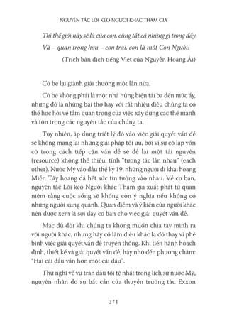 nguyên Tắc lôi kéo người khác Tham gia
271
Thì thế giới này sẽ là của con, cùng tất cả những gì trong đấy
Và – quan trọng hơn – con trai, con là một Con Người!
(Trích bản dịch tiếng Việt của Nguyễn Hoàng Ái)
Cô bé lại giành giải thưởng một lần nữa.
Cô bé không phải là một nhà hùng biện tài ba đến mức ấy,
nhưng đó là những bài thơ hay với rất nhiều điều chúng ta có
thể học hỏi về tầm quan trọng của việc xây dựng các thế mạnh
và tôn trọng các nguyên tắc của chúng ta.
Tuy nhiên, áp dụng triết lý đó vào việc giải quyết vấn đề
sẽ không mang lại những giải pháp tối ưu, bởi vì sự cô lập vốn
có trong cách tiếp cận vấn đề sẽ để lại một tài nguyên
(resource) không thể thiếu: tính “tương tác lẫn nhau” (each
other). Nước Mỹ vào đầu thế kỷ 19, những người đi khai hoang
Miền Tây hoang dã hết sức tin tưởng vào nhau. Về cơ bản,
nguyên tắc Lôi kéo Người khác Tham gia xuất phát từ quan
niệm rằng cuộc sống sẽ không còn ý nghĩa nếu không có
những người xung quanh. Quan điểm và ý kiến của người khác
nên được xem là sợi dây cơ bản cho việc giải quyết vấn đề.
Mặc dù đôi khi chúng ta không muốn chìa tay mình ra
với người khác, nhưng hãy cố làm điều khác lạ đó thay vì phê
bình việc giải quyết vấn đề truyền thống. Khi tiến hành hoạch
định, thiết kế và giải quyết vấn đề, hãy nhớ đến phương châm:
“Hai cái đầu vẫn hơn một cái đầu”.
Thử nghĩ về vụ tràn dầu tồi tệ nhất trong lịch sử nước Mỹ,
nguyên nhân do sự bất cẩn của thuyền trưởng tàu Exxon
 
