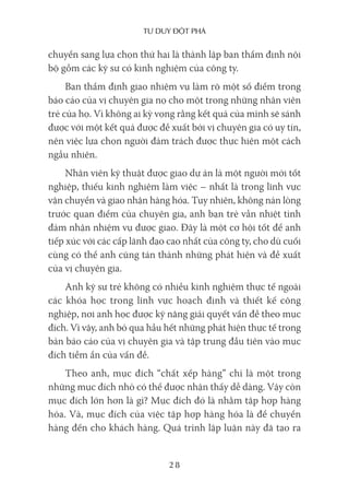 Tư duy ĐộT phá
28
chuyển sang lựa chọn thứ hai là thành lập ban thẩm định nội
bộ gồm các kỹ sư có kinh nghiệm của công ty.
Ban thẩm định giao nhiệm vụ làm rõ một số điểm trong
báo cáo của vị chuyên gia nọ cho một trong những nhân viên
trẻ của họ. Vì không ai kỳ vọng rằng kết quả của mình sẽ sánh
được với một kết quả được đề xuất bởi vị chuyên gia có uy tín,
nên việc lựa chọn người đảm trách được thực hiện một cách
ngẫu nhiên.
Nhân viên kỹ thuật được giao dự án là một người mới tốt
nghiệp, thiếu kinh nghiệm làm việc – nhất là trong lĩnh vực
vận chuyển và giao nhận hàng hóa. Tuy nhiên, không nản lòng
trước quan điểm của chuyên gia, anh bạn trẻ vẫn nhiệt tình
đảm nhận nhiệm vụ được giao. Đây là một cơ hội tốt để anh
tiếp xúc với các cấp lãnh đạo cao nhất của công ty, cho dù cuối
cùng có thể anh cũng tán thành những phát hiện và đề xuất
của vị chuyên gia.
Anh kỹ sư trẻ không có nhiều kinh nghiệm thực tế ngoài
các khóa học trong lĩnh vực hoạch định và thiết kế công
nghiệp, nơi anh học được kỹ năng giải quyết vấn đề theo mục
đích. Vì vậy, anh bỏ qua hầu hết những phát hiện thực tế trong
bản báo cáo của vị chuyên gia và tập trung đầu tiên vào mục
đích tiềm ẩn của vấn đề.
Theo anh, mục đích “chất xếp hàng” chỉ là một trong
những mục đích nhỏ có thể được nhận thấy dễ dàng. Vậy còn
mục đích lớn hơn là gì? Mục đích đó là nhằm tập hợp hàng
hóa. Và, mục đích của việc tập hợp hàng hóa là để chuyển
hàng đến cho khách hàng. Quá trình lập luận này đã tạo ra
 