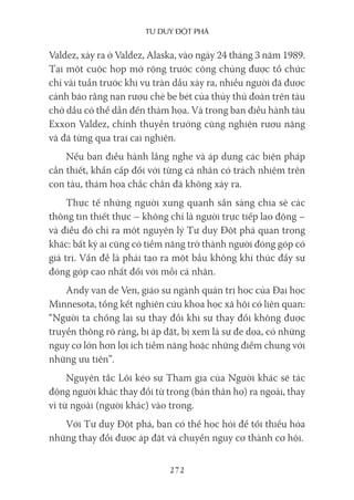 Tư duy ĐộT phá
272
Valdez, xảy ra ở Valdez, Alaska, vào ngày 24 tháng 3 năm 1989.
Tại một cuộc họp mở rộng trước công chúng được tổ chức
chỉ vài tuần trước khi vụ tràn dầu xảy ra, nhiều người đã được
cảnh báo rằng nạn rượu chè be bét của thủy thủ đoàn trên tàu
chở dầu có thể dẫn đến thảm họa. Và trong ban điều hành tàu
Exxon Valdez, chính thuyền trưởng cũng nghiện rượu nặng
và đã từng qua trại cai nghiện.
Nếu ban điều hành lắng nghe và áp dụng các biện pháp
cần thiết, khẩn cấp đối với từng cá nhân có trách nhiệm trên
con tàu, thảm họa chắc chắn đã không xảy ra.
Thực tế những người xung quanh sẵn sàng chia sẻ các
thông tin thiết thực – không chỉ là người trực tiếp lao động –
và điều đó chỉ ra một nguyên lý Tư duy Đột phá quan trọng
khác: bất kỳ ai cũng có tiềm năng trở thành người đóng góp có
giá trị. Vấn đề là phải tạo ra một bầu không khí thúc đẩy sự
đóng góp cao nhất đối với mỗi cá nhân.
Andy van de Ven, giáo sư ngành quản trị học của Đại học
Minnesota, tổng kết nghiên cứu khoa học xã hội có liên quan:
“Người ta chống lại sự thay đổi khi sự thay đổi không được
truyền thông rõ ràng, bị áp đặt, bị xem là sự đe dọa, có những
nguy cơ lớn hơn lợi ích tiềm năng hoặc những điểm chung với
những ưu tiên”.
Nguyên tắc Lôi kéo sự Tham gia của Người khác sẽ tác
động người khác thay đổi từ trong (bản thân họ) ra ngoài, thay
vì từ ngoài (người khác) vào trong.
Với Tư duy Đột phá, bạn có thể học hỏi để tối thiểu hóa
những thay đổi được áp đặt và chuyển nguy cơ thành cơ hội.
 