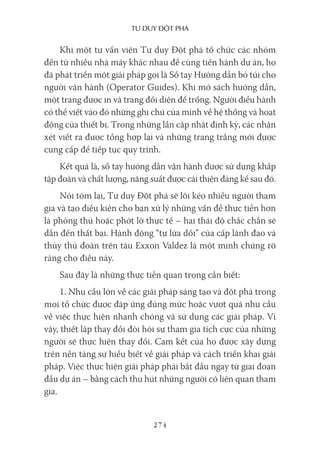 Tư duy ĐộT phá
274
Khi một tư vấn viên Tư duy Đột phá tổ chức các nhóm
đến từ nhiều nhà máy khác nhau để cùng tiến hành dự án, họ
đã phát triển một giải pháp gọi là Sổ tay Hướng dẫn bỏ túi cho
người vận hành (Operator Guides). Khi mở sách hướng dẫn,
một trang được in và trang đối diện để trống. Người điều hành
có thể viết vào đó những ghi chú của mình về hệ thống và hoạt
động của thiết bị. Trong những lần cập nhật định kỳ, các nhận
xét viết ra được tổng hợp lại và những trang trắng mới được
cung cấp để tiếp tục quy trình.
Kết quả là, sổ tay hướng dẫn vận hành được sử dụng khắp
tập đoàn và chất lượng, năng suất được cải thiện đáng kể sau đó.
Nói tóm lại, Tư duy Đột phá sẽ lôi kéo nhiều người tham
gia và tạo điều kiện cho bạn xử lý những vấn đề thực tiễn hơn
là phòng thủ hoặc phớt lờ thực tế – hai thái độ chắc chắn sẽ
dẫn đến thất bại. Hành động “tự lừa dối” của cấp lãnh đạo và
thủy thủ đoàn trên tàu Exxon Valdez là một minh chứng rõ
ràng cho điều này.
Sau đây là những thực tiễn quan trọng cần biết:
1. Nhu cầu lớn về các giải pháp sáng tạo và đột phá trong
mọi tổ chức được đáp ứng đúng mức hoặc vượt quá nhu cầu
về việc thực hiện nhanh chóng và sử dụng các giải pháp. Vì
vậy, thiết lập thay đổi đòi hỏi sự tham gia tích cực của những
người sẽ thực hiện thay đổi. Cam kết của họ được xây dựng
trên nền tảng sự hiểu biết về giải pháp và cách triển khai giải
pháp. Việc thực hiện giải pháp phải bắt đầu ngay từ giai đoạn
đầu dự án – bằng cách thu hút những người có liên quan tham
gia.
 