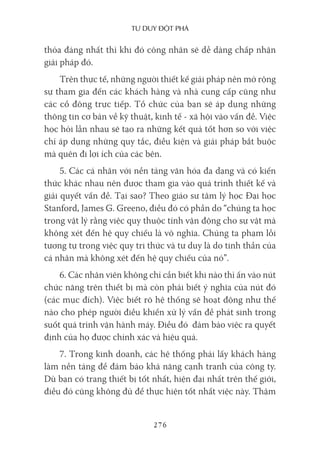 Tư duy ĐộT phá
276
thỏa đáng nhất thì khi đó công nhân sẽ dễ dàng chấp nhận
giải pháp đó.
Trên thực tế, những người thiết kế giải pháp nên mở rộng
sự tham gia đến các khách hàng và nhà cung cấp cũng như
các cổ đông trực tiếp. Tổ chức của bạn sẽ áp dụng những
thông tin cơ bản về kỹ thuật, kinh tế - xã hội vào vấn đề. Việc
học hỏi lẫn nhau sẽ tạo ra những kết quả tốt hơn so với việc
chỉ áp dụng những quy tắc, điều kiện và giải pháp bắt buộc
mà quên đi lợi ích của các bên.
5. Các cá nhân với nền tảng văn hóa đa dạng và có kiến
thức khác nhau nên được tham gia vào quá trình thiết kế và
giải quyết vấn đề. Tại sao? Theo giáo sư tâm lý học Đại học
Stanford, James G. Greeno, điều đó có phần do “chúng ta học
trong vật lý rằng việc quy thuộc tính vận động cho sự vật mà
không xét đến hệ quy chiếu là vô nghĩa. Chúng ta phạm lỗi
tương tự trong việc quy tri thức và tư duy là do tinh thần của
cá nhân mà không xét đến hệ quy chiếu của nó”.
6. Các nhân viên không chỉ cần biết khi nào thì ấn vào nút
chức năng trên thiết bị mà còn phải biết ý nghĩa của nút đó
(các mục đích). Việc biết rõ hệ thống sẽ hoạt động như thế
nào cho phép người điều khiển xử lý vấn đề phát sinh trong
suốt quá trình vận hành máy. Điều đó đảm bảo việc ra quyết
định của họ được chính xác và hiệu quả.
7. Trong kinh doanh, các hệ thống phải lấy khách hàng
làm nền tảng để đảm bảo khả năng cạnh tranh của công ty.
Dù bạn có trang thiết bị tốt nhất, hiện đại nhất trên thế giới,
điều đó cũng không đủ để thực hiện tốt nhất việc này. Thậm
 