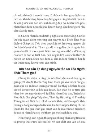 nguyên Tắc lôi kéo người khác Tham gia
277
chí nếu chỉ một ít người trong tổ chức của bạn giao dịch trực
tiếp với khách hàng, bạn cũng đừng quên rằng hầu hết các vấn
đề công việc của bạn đều ảnh hưởng đến họ. Nhân viên phải
nhận thức được nhu cầu của khách hàng, chứ không chỉ nhu
cầu của cấp trên.
8. Các cá nhân luôn đi tìm ý nghĩa của cuộc sống. Các lợi
thế của quan điểm mở rộng của nguyên tắc Triển khai Mục
đích và Giải pháp Tiếp theo được kết nối lại trong nguyên tắc
Lôi kéo Người khác Tham gia để mang đến các ý nghĩa liên
quan cho tất cả mọi người. Bởi vì con người cá thể là đối tượng
của tâm lý học và triết học, nên sự gắn kết là rất cần thiết để
hỗ trợ lẫn nhau. Điều này đem lại cho mỗi cá nhân cơ hội để
cải thiện năng lực và vị trí của mình.
Khi nào cần áp dụng nguyên tắc Lôi kéo Người
khác Tham gia?
Chúng tôi nhận ra rằng các nhà lãnh đạo và những người
giải quyết vấn đề thành công luôn tham gia vào tất cả các giai
đoạn của dự án hoặc tham gia vào nỗ lực thay đổi thái độ của
các cổ đông chính về kết quả dự án. Bản thân họ có trực giác
nhạy bén với nguyên tắc về Sự Khác nhau Độc đáo, Triển khai
Mục đích, Giải pháp Tiếp theo, Thiết lập Hệ thống, và Thu thập
Thông tin có Giới hạn. Ở khía cạnh khác, lôi kéo người khác
tham gia bằng các nguyên tắc của Tư duy Đột phá không chỉ tạo
thuận lợi cho quá trình giải quyết vấn đề mà còn tạo điều kiện
để các cá nhân khác có thể tham gia một cách hiệu quả.
Nói chung, con người thường có những phản ứng tiêu cực
và phòng thủ trước các câu hỏi về bản chất của vấn đề, câu
 