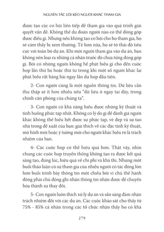 nguyên Tắc lôi kéo người khác Tham gia
279
được tạo các cơ hội liên tiếp để tham gia vào quá trình giải
quyết vấn đề. Không thể dự đoán người nào có thể đóng góp
được điều gì. Nhưng nếu không tạo cơ hội cho họ tham gia, họ
sẽ cảm thấy bị xem thường. Tệ hơn nữa, họ sẽ tỏ thái độ tiêu
cực với toàn bộ dự án. Khi mời người tham gia vào dự án, bạn
không nên loại ra những cá nhân trước đó chưa từng đóng góp
gì. Bởi có những người không hề phát biểu gì cho đến cuộc
họp lần thứ ba hoặc thứ tư trong khi một số người khác lại
phát biểu rất hăng hái ngay lần dự họp đầu tiên.
2- Con người cũng là một nguồn thông tin. Dữ liệu cần
thu thập sẽ ít hơn nhiều nếu “dữ liệu ở ngay tại đây, trong
chính căn phòng của chúng ta”.
3- Con người có khả năng hiểu được những kỹ thuật và
tình huống phức tạp nhất. Không có lý do gì để đánh giá người
khác không thể hiểu hết được sự phức tạp, vẻ đẹp và sự tao
nhã trong đề xuất của bạn: giải thích về các đặc tính kỹ thuật,
mô hình mới hoặc ý tưởng mới cho người khác hiểu rõ là trách
nhiệm của bạn.
4- Các cuộc họp có thể hiệu quả hơn. Thật vậy, nhìn
chung các cuộc họp truyền thống không tạo ra được kết quả
sáng tạo, đúng lúc, hiệu quả về chi phí và khả thi. Nhưng một
buổi thảo luận có sự tham gia của nhiều người có tác động lớn
hơn buổi trình bày thông tin một chiều bởi vì chủ thể hành
động phải chủ động ghi nhận thông tin nhận được để chuyển
hóa thành sự thay đổi.
5- Con người luôn thích xử lý dự án và sẵn sàng đảm nhận
trách nhiệm đối với các dự án. Các cuộc khảo sát cho thấy từ
75% - 85% cá nhân trong các tổ chức nhận thấy họ có khả
 