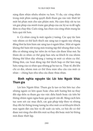 Tư duy ĐộT phá
280
năng đảm nhận nhiều nhiệm vụ hơn. Ví dụ, các công nhân
trong một phân xưởng quyết định tham gia vào việc thiết kế
một bộ phận mới cho sản phẩm mới. Họ cảm thấy rất tự tin
với giải pháp của mình trước giải pháp của các kỹ sư và đề nghị
đem ra chạy thử. Cuối cùng, lựa chọn của công nhân mang lại
hiệu quả tốt hơn.
6- Cá nhân cũng là một nguồn ý tưởng. Các quy tắc làm
việc nhóm có thể kích thích sức sáng tạo ở người này nhưng
đồng thời lại kìm hãm sức sáng tạo ở người khác. Một số người
không thể hiện tốt trong môi trường tập thể nhưng thật ra họ
đều có những năng lực tiềm ẩn vô hạn cần được khai mở. Sự
thăm dò cá nhân có thể giúp bạn nếu sự khích lệ của nhóm
không thể khơi dậy những ý tưởng từ một cá nhân cụ thể.
Đồng thời, các hoạt động tập thể thích hợp có thể làm tăng
hiệu năng của cá nhân qua những gì họ tạo ra. Thực tế, đôi khi
chỉ có đội, nhóm mới có thể thỏa mãn nhu cầu của một cá
nhân – chẳng hạn như nhu cầu được thừa nhận.
Định nghĩa nguyên tắc Lôi kéo Người khác
Tham gia
Lôi kéo Người khác Tham gia là tạo cơ hội liên tục cho
những người có liên quan hoặc chịu ảnh hưởng bởi sự thay
đổi sắp diễn ra tham gia vào việc điều hành hoặc cải tiến hệ
thống nhằm ngăn ngừa hoặc giải quyết vấn đề. Bằng cách liên
tục xem xét các mục đích, các giải pháp tiếp theo và những
thay đổi hệ thống trong tương lai như một cơ sở khuyến khích
mọi người đặt câu hỏi và đề xuất cải tiến, cơ hội đó có thể
được mở rộng cho đến khi một sự thay đổi hoặc một hệ thống
mới được thiết lập.
 