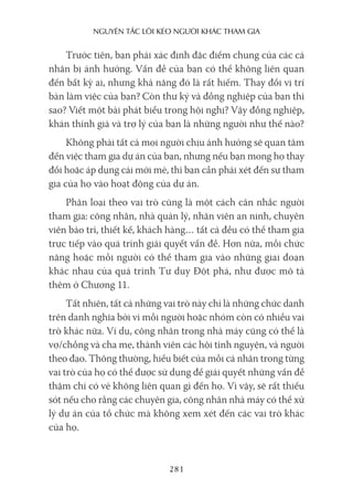 nguyên Tắc lôi kéo người khác Tham gia
281
Trước tiên, bạn phải xác định đặc điểm chung của các cá
nhân bị ảnh hưởng. Vấn đề của bạn có thể không liên quan
đến bất kỳ ai, nhưng khả năng đó là rất hiếm. Thay đổi vị trí
bàn làm việc của bạn? Còn thư ký và đồng nghiệp của bạn thì
sao? Viết một bài phát biểu trong hội nghị? Vậy đồng nghiệp,
khán thính giả và trợ lý của bạn là những người như thế nào?
Không phải tất cả mọi người chịu ảnh hưởng sẽ quan tâm
đến việc tham gia dự án của bạn, nhưng nếu bạn mong họ thay
đổi hoặc áp dụng cái mới mẻ, thì bạn cần phải xét đến sự tham
gia của họ vào hoạt động của dự án.
Phân loại theo vai trò cũng là một cách cân nhắc người
tham gia: công nhân, nhà quản lý, nhân viên an ninh, chuyên
viên bảo trì, thiết kế, khách hàng… tất cả đều có thể tham gia
trực tiếp vào quá trình giải quyết vấn đề. Hơn nữa, mỗi chức
năng hoặc mỗi người có thể tham gia vào những giai đoạn
khác nhau của quá trình Tư duy Đột phá, như được mô tả
thêm ở Chương 11.
Tất nhiên, tất cả những vai trò này chỉ là những chức danh
trên danh nghĩa bởi vì mỗi người hoặc nhóm còn có nhiều vai
trò khác nữa. Ví dụ, công nhân trong nhà máy cũng có thể là
vợ/chồng và cha mẹ, thành viên các hội tình nguyện, và người
theo đạo. Thông thường, hiểu biết của mỗi cá nhân trong từng
vai trò của họ có thể được sử dụng để giải quyết những vấn đề
thậm chí có vẻ không liên quan gì đến họ. Vì vậy, sẽ rất thiếu
sót nếu cho rằng các chuyên gia, công nhân nhà máy có thể xử
lý dự án của tổ chức mà không xem xét đến các vai trò khác
của họ.
 