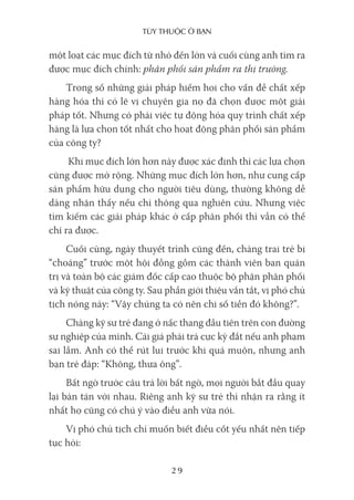 Tùy Thuộc ở bạn
29
một loạt các mục đích từ nhỏ đến lớn và cuối cùng anh tìm ra
được mục đích chính: phân phối sản phẩm ra thị trường.
Trong số những giải pháp hiếm hoi cho vấn đề chất xếp
hàng hóa thì có lẽ vị chuyên gia nọ đã chọn được một giải
pháp tốt. Nhưng có phải việc tự động hóa quy trình chất xếp
hàng là lựa chọn tốt nhất cho hoạt động phân phối sản phẩm
của công ty?
Khi mục đích lớn hơn này được xác định thì các lựa chọn
cũng được mở rộng. Những mục đích lớn hơn, như cung cấp
sản phẩm hữu dụng cho người tiêu dùng, thường không dễ
dàng nhận thấy nếu chỉ thông qua nghiên cứu. Nhưng việc
tìm kiếm các giải pháp khác ở cấp phân phối thì vẫn có thể
chỉ ra được.
Cuối cùng, ngày thuyết trình cũng đến, chàng trai trẻ bị
“choáng” trước một hội đồng gồm các thành viên ban quản
trị và toàn bộ các giám đốc cấp cao thuộc bộ phận phân phối
và kỹ thuật của công ty. Sau phần giới thiệu vắn tắt, vị phó chủ
tịch nóng nảy: “Vậy chúng ta có nên chi số tiền đó không?”.
Chàng kỹ sư trẻ đang ở nấc thang đầu tiên trên con đường
sự nghiệp của mình. Cái giá phải trả cực kỳ đắt nếu anh phạm
sai lầm. Anh có thể rút lui trước khi quá muộn, nhưng anh
bạn trẻ đáp: “Không, thưa ông”.
Bất ngờ trước câu trả lời bất ngờ, mọi người bắt đầu quay
lại bàn tán với nhau. Riêng anh kỹ sư trẻ thì nhận ra rằng ít
nhất họ cũng có chú ý vào điều anh vừa nói.
Vị phó chủ tịch chỉ muốn biết điều cốt yếu nhất nên tiếp
tục hỏi:
 