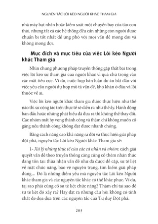 nguyên Tắc lôi kéo người khác Tham gia
283
nhà máy hạt nhân hoặc kiểm soát một chuyến bay của tàu con
thoi, nhưng tất cả các hệ thống đều cần những con người được
chuẩn bị tốt nhất để ứng phó với mọi vấn đề mong đợi và
không mong đợi.
Mục đích và mục tiêu của việc Lôi kéo Người
khác Tham gia
Nhìn chung phương pháp truyền thống gặp thất bại trong
việc lôi kéo sự tham gia của người khác vì quá chú trọng vào
các mặt tiêu cực. Ví dụ, cuộc họp bàn luận dự án bắt đầu với
việc yêu cầu người dự họp mô tả vấn đề, khó khăn ở đâu và lỗi
thuộc về ai.
Việc lôi kéo người khác tham gia được thực hiện như thế
nào thì sự cộng tác trên thực tế sẽ diễn ra như thế ấy. Hành động
ban đầu hoặc những phát biểu đã đưa ra thì không thể thay đổi.
Các nhóm mất hy vọng thành công và thậm chí không muốn cố
gắng nếu thành công không đạt được nhanh chóng.
Bằng cách nâng cao khả năng ra đời và thực hiện giải pháp
đột phá, nguyên tắc Lôi kéo Người khác Tham gia sẽ:
1- Xử lý những thực tế của các cá nhân và nhóm: cách giải
quyết vấn đề theo truyền thống càng củng cố thêm nhận thức
đang tồn tại: thừa nhận vấn đề như đã được đề cập, sự tê liệt
về mặt chức năng, bảo vệ nguyên trạng, tìm kiếm giải pháp
đúng… Đó là những điểm yếu mà nguyên tắc Lôi kéo Người
khác tham gia và các nguyên tắc khác có thể khắc phục. Ví dụ,
tại sao phải củng cố sự tê liệt chức năng? Thậm chí tại sao để
sự tê liệt đó xảy ra? Hãy đặt ra những câu hỏi không có tính
chất đe dọa dựa trên các nguyên tắc của Tư duy Đột phá.
 