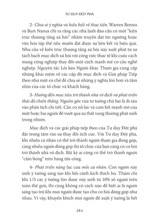 Tư duy ĐộT phá
284
2- Chia sẻ ý nghĩa và hiểu biết về thực tiễn. Warren Bennis
và Burt Nanus chỉ ra rằng các nhà lãnh đạo cần có một “kiến
trúc thượng tầng xã hội” nhằm truyền đạt tín ngưỡng hoặc
văn hóa tập thể nếu muốn đạt được sự liên kết và hiệu quả.
Nhu cầu về kiến trúc thượng tầng xã hội này xuất phát từ sự
tách bạch mục đích xã hội với công việc thực tế khi cuộc cách
mạng công nghiệp thay đổi một cách mạnh mẽ cơ cấu nghề
nghiệp. Nguyên tắc Lôi kéo Người khác Tham gia cung cấp
những khái niệm về các cấp độ mục đích và Giải pháp Tiếp
theo như một cơ chế để chia sẻ những ý nghĩa lớn hơn và tầm
nhìn của các tổ chức và khách hàng.
3- Hướng đến mục tiêu trở thành nhà vô địch và phát triển
thái độ chiến thắng. Nguồn gốc của tư tưởng chủ bại là đi sâu
vào phân tích chi tiết. Cần có nỗ lực và cam kết mạnh mẽ của
một hoặc hai người để vượt qua sự thất vọng thường phát sinh
trong nhóm.
Mục đích và các giải pháp tiếp theo của Tư duy Đột phá
đặt trọng tâm vào sự thay đổi tích cực. Với Tư duy Đột phá,
khi nhiều cá nhân có thể trở thành người tham gia đóng góp,
càng nhiều người đóng góp thì tổ chức của bạn càng có cơ hội
trở thành nhà vô địch. Bất kỳ ai cũng có thể trở thành người
“cầm bóng” trên hàng tấn công.
4- Phát triển năng lực của mỗi cá nhân. Con người nảy
sinh ý tưởng sáng tạo khi bối cảnh kích thích họ. Thậm chí
khi 1/3 các ý tưởng lớn được nảy sinh từ 10% số người trên
toàn thế giới, thì cũng không có cách nào để biết ai là người
sáng tạo trừ khi mọi người được tạo cho cơ hội đóng góp như
nhau. Vì vậy, khuyến khích mọi người đề xuất ý tưởng là hết
 