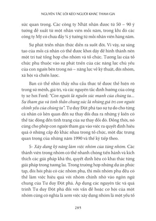 nguyên Tắc lôi kéo người khác Tham gia
285
sức quan trọng. Các công ty Nhật nhận được từ 50 – 90 ý
tưởng đề xuất từ một nhân viên mỗi năm, trong khi đó các
công ty Mỹ có chưa đầy ¼ ý tưởng từ mỗi nhân viên hàng năm.
Sự phát triển nhận thức diễn ra suốt đời. Vì vậy, sự sáng
tạo của mỗi cá nhân có thể được khơi dậy để hình thành nên
một trí tuệ tổng hợp cho nhóm và tổ chức. Tương lai của tổ
chức phụ thuộc vào sự phát triển của các năng lực chủ yếu
của con người bên trong nó – năng lực về kỹ thuật, đội nhóm,
xã hội và chiến lược.
Bạn có thể nhìn thấy nhu cầu thực tế được thể hiện rõ
trong sứ mệnh, giá trị, và các nguyên tắc định hướng của công
ty xe hơi Ford: “Con người là nguồn sức mạnh của chúng ta…
Sự tham gia và tinh thần chung sức là những giá trị con người
chính yếu của chúng ta”. Tư duy Đột phá tạo sự tự do cho từng
cá nhân có liên quan đến sự thay đổi đưa ra những ý kiến có
thể tác động đến tình trạng của sự thay đổi đó. Đồng thời, nó
cũng cho phép con người tham gia vào việc ra quyết định hiệu
quả ở những cấp độ khác nhau trong tổ chức, một đặc trưng
quan trọng của những năm 1990 và thế kỷ tiếp theo.
5- Xây dựng kỹ năng làm việc nhóm của từng nhóm. Các
thành viên trong nhóm có thể nhanh chóng tiến hành và kích
thích các giải pháp khả thi, quyết định liệu có khai thác từng
giải pháp trong tương lai. Trong trường hợp những dự án phức
tạp, đòi hỏi phải có các nhóm phụ, thì mỗi nhóm phụ đều có
thể làm việc hiệu quả với nhóm chính nhờ vào ngôn ngữ
chung của Tư duy Đột phá. Áp dụng các nguyên tắc và quá
trình Tư duy Đột phá đối với vấn đề hoặc cơ hội của một
nhóm cũng có nghĩa là xem việc xây dựng nhóm là một yếu tố
 