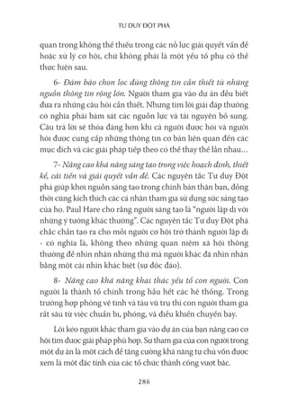 Tư duy ĐộT phá
286
quan trọng không thể thiếu trong các nỗ lực giải quyết vấn đề
hoặc xử lý cơ hội, chứ không phải là một yếu tố phụ có thể
thực hiện sau.
6- Đảm bảo chọn lọc đúng thông tin cần thiết từ những
nguồn thông tin rộng lớn. Người tham gia vào dự án đều biết
đưa ra những câu hỏi cần thiết. Nhưng tìm lời giải đáp thường
có nghĩa phải bám sát các nguồn lực và tài nguyên bổ sung.
Câu trả lời sẽ thỏa đáng hơn khi cả người được hỏi và người
hỏi được cung cấp những thông tin cơ bản liên quan đến các
mục đích và các giải pháp tiếp theo có thể thay thế lẫn nhau…
7- Nâng cao khả năng sáng tạo trong việc hoạch định, thiết
kế, cải tiến và giải quyết vấn đề. Các nguyên tắc Tư duy Đột
phá giúp khơi nguồn sáng tạo trong chính bản thân bạn, đồng
thời cũng kích thích các cá nhân tham gia sử dụng sức sáng tạo
của họ. Paul Hare cho rằng người sáng tạo là “người lập dị với
những ý tưởng khác thường”. Các nguyên tắc Tư duy Đột phá
chắc chắn tạo ra cho mỗi người cơ hội trở thành người lập dị
- có nghĩa là, không theo những quan niệm xã hội thông
thường để nhìn nhận những thứ mà người khác đã nhìn nhận
bằng một cái nhìn khác biệt (sự độc đáo).
8- Nâng cao khả năng khai thác yếu tố con người. Con
người là thành tố chính trong hầu hết các hệ thống. Trong
trường hợp phóng vệ tinh và tàu vũ trụ thì con người tham gia
rất sâu từ việc chuẩn bị, phóng, và điều khiển chuyến bay.
Lôi kéo người khác tham gia vào dự án của bạn nâng cao cơ
hội tìm được giải pháp phù hợp. Sự tham gia của con người trong
một dự án là một cách để tăng cường khả năng tự chủ vốn được
xem là một đặc tính của các tổ chức thành công vượt bậc.
 