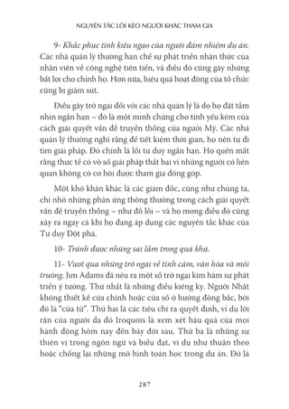 nguyên Tắc lôi kéo người khác Tham gia
287
9- Khắc phục tính kiêu ngạo của người đảm nhiệm dự án.
Các nhà quản lý thường hạn chế sự phát triển nhận thức của
nhân viên về công nghệ tiên tiến, và điều đó cũng gây những
bất lợi cho chính họ. Hơn nữa, hiệu quả hoạt động của tổ chức
cũng bị giảm sút.
Điều gây trở ngại đối với các nhà quản lý là do họ đặt tầm
nhìn ngắn hạn – đó là một minh chứng cho tính yếu kém của
cách giải quyết vấn đề truyền thống của người Mỹ. Các nhà
quản lý thường nghĩ rằng để tiết kiệm thời gian, họ nên tự đi
tìm giải pháp. Đó chính là lối tư duy ngắn hạn. Họ quên mất
rằng thực tế có vô số giải pháp thất bại vì những người có liên
quan không có cơ hội được tham gia đóng góp.
Một khó khăn khác là các giám đốc, cũng như chúng ta,
chỉ nhớ những phản ứng thông thường trong cách giải quyết
vấn đề truyền thống – như đỗ lỗi – và họ mong điều đó cũng
xảy ra ngay cả khi họ đang áp dụng các nguyên tắc khác của
Tư duy Đột phá.
10- Tránh được những sai lầm trong quá khứ.
11- Vượt qua những trở ngại về tình cảm, văn hóa và môi
trường. Jim Adams đã nêu ra một số trở ngại kìm hãm sự phát
triển ý tưởng. Thứ nhất là những điều kiêng kỵ. Người Nhật
không thiết kế cửa chính hoặc cửa sổ ở hướng đông bắc, bởi
đó là “cửa tử”. Thứ hai là các tiêu chí ra quyết định, ví dụ lời
răn của người da đỏ Iroquois là xem xét hậu quả của mọi
hành động hôm nay đến bảy đời sau. Thứ ba là những sự
thiên vị trong ngôn ngữ và biểu đạt, ví dụ như thuận theo
hoặc chống lại những mô hình toán học trong dự án. Đó là
 