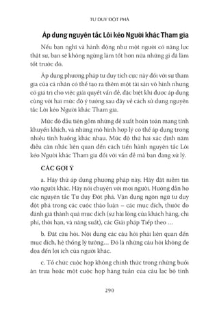 Tư duy ĐộT phá
290
Áp dụng nguyên tắc Lôi kéo Người khác Tham gia
Nếu bạn nghĩ và hành động như một người có năng lực
thật sự, bạn sẽ không ngừng làm tốt hơn nữa những gì đã làm
tốt trước đó.
Áp dụng phương pháp tư duy tích cực này đối với sự tham
gia của cá nhân có thể tạo ra thêm một tài sản vô hình nhưng
có giá trị cho việc giải quyết vấn đề, đặc biệt khi được áp dụng
cùng với hai mức độ ý tưởng sau đây về cách sử dụng nguyên
tắc Lôi kéo Người khác Tham gia.
Mức độ đầu tiên gồm những đề xuất hoàn toàn mang tính
khuyến khích, và những mô hình hợp lý có thể áp dụng trong
nhiều tình huống khác nhau. Mức độ thứ hai xác định năm
điều cân nhắc liên quan đến cách tiến hành nguyên tắc Lôi
kéo Người khác Tham gia đối với vấn đề mà bạn đang xử lý.
CÁC GỢI Ý
a. Hãy thử áp dụng phương pháp này. Hãy đặt niềm tin
vào người khác. Hãy nói chuyện với mọi người. Hướng dẫn họ
các nguyên tắc Tư duy Đột phá. Vận dụng ngôn ngữ tư duy
đột phá trong các cuộc thảo luận – các mục đích, thước đo
đánh giá thành quả mục đích (sự hài lòng của khách hàng, chi
phí, thời hạn, và năng suất), các Giải pháp Tiếp theo …
b. Đặt câu hỏi. Nội dung các câu hỏi phải liên quan đến
mục đích, hệ thống lý tưởng… Đó là những câu hỏi không đe
dọa đến lợi ích của người khác.
c. Tổ chức cuộc họp không chính thức trong những buổi
ăn trưa hoặc một cuộc họp hàng tuần của câu lạc bộ tình
 