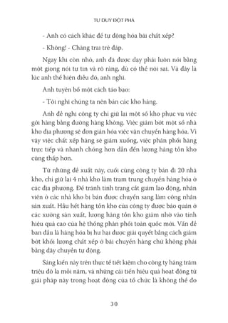 Tư duy ĐộT phá
30
- Anh có cách khác để tự động hóa bãi chất xếp?
- Không! - Chàng trai trẻ đáp.
Ngay khi còn nhỏ, anh đã được dạy phải luôn nói bằng
một giọng nói tự tin và rõ ràng, dù có thể nói sai. Và đây là
lúc anh thể hiện điều đó, anh nghĩ.
Anh tuyên bố một cách táo bạo:
- Tôi nghĩ chúng ta nên bán các kho hàng.
Anh đề nghị công ty chỉ giữ lại một số kho phục vụ việc
gởi hàng bằng đường hàng không. Việc giảm bớt một số nhà
kho địa phương sẽ đơn giản hóa việc vận chuyển hàng hóa. Vì
vậy việc chất xếp hàng sẽ giảm xuống, việc phân phối hàng
trực tiếp và nhanh chóng hơn dẫn đến lượng hàng tồn kho
cũng thấp hơn.
Từ những đề xuất này, cuối cùng công ty bán đi 20 nhà
kho, chỉ giữ lại 4 nhà kho làm trạm trung chuyển hàng hóa ở
các địa phương. Để tránh tình trạng cắt giảm lao động, nhân
viên ở các nhà kho bị bán được chuyển sang làm công nhân
sản xuất. Hầu hết hàng tồn kho của công ty được bảo quản ở
các xưởng sản xuất, lượng hàng tồn kho giảm nhờ vào tính
hiệu quả cao của hệ thống phân phối toàn quốc mới. Vấn đề
ban đầu là hàng hóa bị hư hại được giải quyết bằng cách giảm
bớt khối lượng chất xếp ở bãi chuyển hàng chứ không phải
bằng dây chuyền tự động.
Sáng kiến này trên thực tế tiết kiệm cho công ty hàng trăm
triệu đô la mỗi năm, và những cải tiến hiệu quả hoạt động từ
giải pháp này trong hoạt động của tổ chức là không thể đo
 
