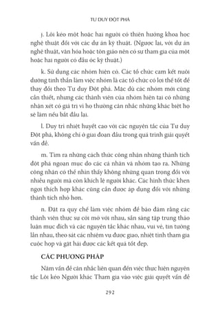 Tư duy ĐộT phá
292
j. Lôi kéo một hoặc hai người có thiên hướng khoa học
nghệ thuật đối với các dự án kỹ thuật. (Ngược lại, với dự án
nghệ thuật, văn hóa hoặc tôn giáo nên có sự tham gia của một
hoặc hai người có đầu óc kỹ thuật.)
k. Sử dụng các nhóm hiện có. Các tổ chức cam kết nuôi
dưỡng tinh thần làm việc nhóm là các tổ chức có lợi thế tốt để
thay đổi theo Tư duy Đột phá. Mặc dù các nhóm mới cũng
cần thiết, nhưng các thành viên của nhóm hiện tại có những
nhận xét có giá trị vì họ thường cân nhắc những khác biệt họ
sẽ làm nếu bắt đầu lại.
l. Duy trì nhiệt huyết cao với các nguyên tắc của Tư duy
Đột phá, không chỉ ở giai đoạn đầu trong quá trình giải quyết
vấn đề.
m. Tìm ra những cách thức công nhận những thành tích
đột phá ngoạn mục do các cá nhân và nhóm tạo ra. Những
công nhận có thể nhìn thấy không những quan trọng đối với
nhiều người mà còn khích lệ người khác. Các hình thức khen
ngợi thích hợp khác cũng cần được áp dụng đối với những
thành tích nhỏ hơn.
n. Đặt ra quy chế làm việc nhóm để bảo đảm rằng các
thành viên thực sự cởi mở với nhau, sẵn sàng tập trung thảo
luận mục đích và các nguyên tắc khác nhau, vui vẻ, tin tưởng
lẫn nhau, theo sát các nhiệm vụ được giao, nhiệt tình tham gia
cuộc họp và gặt hái được các kết quả tốt đẹp.
CÁC PHƯƠNG PHÁP
Năm vấn đề cân nhắc liên quan đến việc thực hiện nguyên
tắc Lôi kéo Người khác Tham gia vào việc giải quyết vấn đề
 