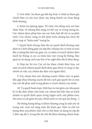 Tư duy ĐộT phá
298
5. Cân nhắc: Sự tham gia đối lập hoặc ít nhất sự tham gia
chính thức có cấu trúc được xây dựng thành các hoạt động
bình thường.
6. Kiểm tra phòng ngừa: Tổ chức chủ động xem xét tầm
nhận thức về những khả năng có thể xảy ra trong tương lai.
Các nhóm được phép báo cáo các hiểu biết để chỉ ra sự phát
triển. Các nhóm cũng có thể phát triển những lựa chọn để
phản ứng và “kiểm soát” tương lai.
7. Quyết định chung: Mặc dù các quyết định thường xuất
phát từ ý kiến đóng góp của tập thể, nhưng vẫn có một sự trao
đổi ý tưởng khá liên tục giữa các cá nhân có trách nhiệm điều
hành hệ thống và các cá nhân làm việc trong hệ thống. Ban
quản lý sử dụng cách này bởi vì họ nghĩ điều đó là thỏa đáng.
8. Hợp tác hỗ trợ: Các nỗ lực được chính thức hóa, với
một số trách nhiệm quyết định được giải thích rõ ràng (ví dụ:
nhóm cố vấn, các nhóm đại diện của người dân).
9. Các nhóm làm việc thường xuyên: Nhân viên và giám
đốc gặp nhau thường xuyên để tìm cách giải quyết tất cả mọi
loại vấn đề phát sinh trong phạm vi trách nhiệm của mình.
10. Tự quyết hoàn toàn: Một ban tư vấn gồm các nhà quản
lý và đại diện nhân viên hoặc các nhóm liên kết chia sẻ trách
nhiệm ra quyết định quan trọng (ngân sách, sản phẩm mới,
thu mua và cắt giảm tài sản, chính sách và nội quy lao động…)
Hệ thống lương bổng và khen thưởng cũng là một yếu tố
trong việc xem xét từng mức độ tham gia. Một cơ chế trả
lương theo sản phẩm chặt chẽ có thể được sử dụng từ cấp độ
1 đến cấp độ 5, trong khi đó chế độ khen thưởng nhóm hoặc
 