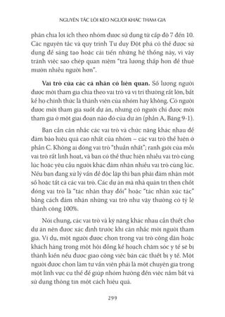 nguyên Tắc lôi kéo người khác Tham gia
299
phân chia lợi ích theo nhóm được sử dụng từ cấp độ 7 đến 10.
Các nguyên tắc và quy trình Tư duy Đột phá có thể được sử
dụng để sáng tạo hoặc cải tiến những hệ thống này, vì vậy
tránh việc sao chép quan niệm “trả lương thấp hơn để thuê
mướn nhiều người hơn”.
Vai trò của các cá nhân có liên quan. Số lượng người
được mời tham gia chia theo vai trò và vị trí thường rất lớn, bất
kể họ chính thức là thành viên của nhóm hay không. Có người
được mời tham gia suốt dự án, nhưng có người chỉ được mời
tham gia ở một giai đoạn nào đó của dự án (phần A, Bảng 9-1).
Bạn cần cân nhắc các vai trò và chức năng khác nhau để
đảm bảo hiệu quả cao nhất của nhóm – các vai trò thể hiện ở
phần C. Không ai đóng vai trò “thuần nhất”; ranh giới của mỗi
vai trò rất linh hoạt, và bạn có thể thực hiện nhiều vai trò cùng
lúc hoặc yêu cầu người khác đảm nhận nhiều vai trò cùng lúc.
Nếu bạn đang xử lý vấn đề độc lập thì bạn phải đảm nhận một
số hoặc tất cả các vai trò. Các dự án mà nhà quản trị then chốt
đóng vai trò là “tác nhân thay đổi” hoặc “tác nhân xúc tác”
bằng cách đảm nhận những vai trò như vậy thường có tỷ lệ
thành công 100%.
Nói chung, các vai trò và kỹ năng khác nhau cần thiết cho
dự án nên được xác định trước khi cân nhắc mời người tham
gia. Ví dụ, một người được chọn trong vai trò công dân hoặc
khách hàng trong một hội đồng kế hoạch chăm sóc y tế sẽ bị
thành kiến nếu được giao công việc bán các thiết bị y tế. Một
người được chọn làm tư vấn viên phải là một chuyên gia trong
một lĩnh vực cụ thể để giúp nhóm hướng đến việc nắm bắt và
sử dụng thông tin một cách hiệu quả.
 