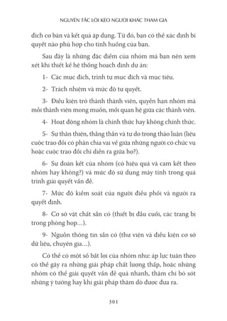 nguyên Tắc lôi kéo người khác Tham gia
301
đích cơ bản và kết quả áp dụng. Từ đó, bạn có thể xác định bí
quyết nào phù hợp cho tình huống của bạn.
Sau đây là những đặc điểm của nhóm mà bạn nên xem
xét khi thiết kế hệ thống hoạch định dự án:
1- Các mục đích, trình tự mục đích và mục tiêu.
2- Trách nhiệm và mức độ tự quyết.
3- Điều kiện trở thành thành viên, quyền hạn nhóm mà
mỗi thành viên mong muốn, mối quan hệ giữa các thành viên.
4- Hoạt động nhóm là chính thức hay không chính thức.
5- Sự thân thiện, thẳng thắn và tự do trong thảo luận (liệu
cuộc trao đổi có phân chia vai vế giữa những người có chức vụ
hoặc cuộc trao đổi chỉ diễn ra giữa họ?).
6- Sự đoàn kết của nhóm (có hiệu quả và cam kết theo
nhóm hay không?) và mức độ sử dụng máy tính trong quá
trình giải quyết vấn đề.
7- Mức độ kiểm soát của người điều phối và người ra
quyết định.
8- Cơ sở vật chất sẵn có (thiết bị đầu cuối, các trang bị
trong phòng họp…).
9- Nguồn thông tin sẵn có (thư viện và điều kiện cơ sở
dữ liệu, chuyên gia…).
Có thể có một số bất lợi của nhóm như: áp lực tuân theo
có thể gây ra những giải pháp chất lượng thấp, hoặc những
nhóm có thể giải quyết vấn đề quá nhanh, thậm chí bỏ sót
những ý tưởng hay khi giải pháp thăm dò được đưa ra.
 