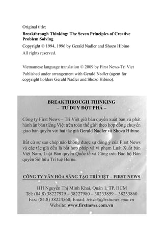 Original title:
Breakthrough Thinking: The Seven Principles of Creative
Problem Solving
Copyright © 1994, 1996 by Gerald Nadler and Shozo Hibino
All rights reserved.
Vietnamese language translation © 2009 by First News-Tri Viet
Published under arrangement with Gerald Nadler (agent for
copyright holders Gerald Nadler and Shozo Hibino).
BREAKTHROUGH THINKING
– TƯ DUY ĐỘT PHÁ –
Công ty First News – Trí Việt giữ bản quyền xuất bản và phát
hành ấn bản tiếng Việt trên toàn thế giới theo hợp đồng chuyển
giao bản quyền với hai tác giả Gerald Nadler và Shozo Hibino.
Bất cứ sự sao chép nào không được sự đồng ý của First News
và các tác giả đều là bất hợp pháp và vi phạm Luật Xuất bản
Việt Nam, Luật Bản quyền Quốc tế và Công ước Bảo hộ Bản
quyền Sở hữu Trí tuệ Berne.
CÔNG TY VĂN Hóa SÁNG TẠO TRÍ VIỆT – FIRST NEWS
11H Nguyễn Thị Minh Khai, Quận 1, TP. HCM
Tel: (84.8) 38227979 – 38227980 – 38233859 – 38233860
Fax: (84.8) 38224560; Email: triviet@firstnews.com.vn
Website: www.firstnews.com.vn
 
