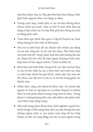 Tư duy ĐộT phá
304
tiếp theo được đưa ra. Hãy ghi biên bản theo đúng ý kiến
phát biểu nguyên thủy của từng cá nhân.
• Trong cuộc họp, tránh đưa ra các tài liệu không được
nhóm kiểm tra trước. Đây có thể là một điều khó áp
dụng vì bản chất của Tư duy Đột phá làm thông tin mới
tự động phát sinh.
• Tuân theo quy định thời gian và lập kế hoạch các hoạt
động tương lai theo trật tự thời gian.
• Duy trì sự linh hoạt để các thành viên nhóm xây dựng
sự cởi mở, sáng tạo và tin cậy lẫn nhau. Hãy thảo luận
nếu một chủ đề “nóng” phát sinh làm ảnh hưởng đến dự
án, thậm chí nếu chủ đề nằm ngoài chương trình cuộc
họp hoặc từ bên ngoài nhóm. Tránh sự khắc kỷ.
• Đảm bảo một tinh thần chung tích cực: đặt câu hỏi thay
vì câu trả lời, nhắc lại các ý kiến một cách tích cực, đưa
ra một hoặc nhiều lời giải thích, chấm dứt việc mạt sát
lẫn nhau, xác lập tôn ti trật tự và sự tôn trọng giữa các
thành viên.
• Nhận thức rằng mỗi nhóm là khác biệt. Có nhóm bắt
nguồn từ một sự tập hợp các cá nhân riêng lẻ và nhóm
khác là một phân nhóm trong cùng một tổ chức. Trong
phạm vi những hướng dẫn này, mỗi nhóm nên phát triển
cách thức hoạt động riêng.
• Nếu tình trạng (mức độ tổ chức, kinh nghiệm, quyền lực,
danh tiếng) có khả năng thay đổi cao, hãy thông báo cho
những người chức vị cao trước cuộc họp để họ chấp
thuận sự đối xử công bằng của tất cả mọi người trong
 