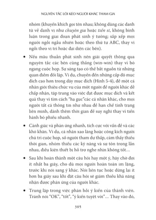 nguyên Tắc lôi kéo người khác Tham gia
305
nhóm (khuyến khích gọi tên nhau; không dùng các danh
từ về danh vị như chuyên gia hoặc tiến sĩ, không bình
luận trong giai đoạn phát sinh ý tưởng; sắp xếp mọi
người ngồi ngẫu nhiên hoặc theo thứ tự ABC, thay vì
ngồi theo vị trí hoặc đại diện các bên).
• Nếu mâu thuẫn phát sinh nên giải quyết thông qua
nguyên tắc các bên cùng thắng (win-win) thay vì bỏ
ngang cuộc họp. Sự sáng tạo có thể bắt nguồn từ những
quan điểm đối lập. Ví dụ, chuyển đến những cấp độ mục
đích cao hơn trong dãy mục đích (Hình 5-4), để một cá
nhân giới thiệu chức vụ của một người để người khác dễ
chấp nhận, tập trung vào việc đạt được mục đích và kết
quả thay vì tìm cách “hạ gục”các cá nhân khác, cho mọi
người tất cả thông tin như nhau để hạn chế tình trạng
liên minh, dành thêm thời gian để suy nghĩ thay vì tiến
hành bỏ phiếu nhanh.
• Cảnh giác và phản ứng nhanh, tích cực với vấn đề và các
khó khăn. Ví dụ, cá nhân xao lãng hoặc công kích người
chủ trì cuộc họp, số người tham dự thấp, cảm thấy thiếu
thời gian, nhóm thiếu các kỹ năng và sự tôn trọng lẫn
nhau, điều kiện thiết bị hỗ trợ nghe nhìn không tốt…
• Sau khi hoàn thành một câu hỏi hay một ý, hãy chờ đợi
ít nhất ba giây, cho dù mọi người hoàn toàn im lặng,
trước khi nói sang ý khác. Nói liên tục hoặc dừng lại ít
hơn ba giây sau khi đặt câu hỏi sẽ giảm thiểu khả năng
nhận được phản ứng của người khác.
• Trung lập trong việc phản hồi ý kiến của thành viên.
Tránh nói “OK”, “tốt”, “ý kiến tuyệt vời”… Thay vào đó,
 