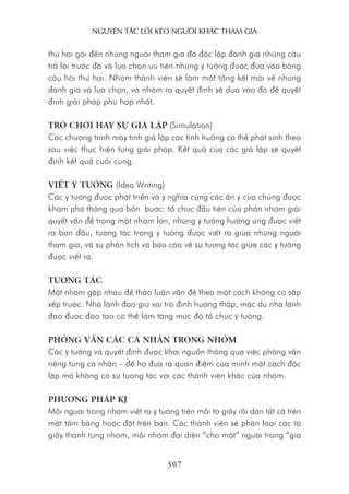 nguyên Tắc lôi kéo người khác Tham gia
307
thứ hai gởi đến những người tham gia đã độc lập đánh giá những câu
trả lời trước đó và lựa chọn ưu tiên những ý tưởng được đưa vào bảng
câu hỏi thứ hai. Nhóm thành viên sẽ làm một tổng kết mới về những
đánh giá và lựa chọn, và nhóm ra quyết định sẽ dựa vào đó để quyết
định giải pháp phù hợp nhất.
TRÒ CHƠI HAY SỰ GIẢ LẬP (Simulation)
Các chương trình máy tính giả lập các tình huống có thể phát sinh theo
sau việc thực hiện từng giải pháp. Kết quả của các giả lập sẽ quyết
định kết quả cuối cùng.
VIẾT Ý TƯỞNG (Idea Writing)
Các ý tưởng được phát triển và ý nghĩa cùng các ẩn ý của chúng được
khám phá thông qua bốn bước: tổ chức đầu tiên của phân nhóm giải
quyết vấn đề trong một nhóm lớn, những ý tưởng hưởng ứng được viết
ra ban đầu, tương tác trong ý tưởng được viết ra giữa những người
tham gia, và sự phân tích và báo cáo về sự tương tác giữa các ý tưởng
được viết ra.
TƯƠNG TÁC
Một nhóm gặp nhau để thảo luận vấn đề theo một cách không có sắp
xếp trước. Nhà lãnh đạo giữ vai trò định hướng thấp, mặc dù nhà lãnh
đạo được đào tạo có thể làm tăng mức độ tổ chức ý tưởng.
PHỎNG VẤN CÁC CÁ NHÂN TRONG NHÓM
Các ý tưởng và quyết định được khơi nguồn thông qua việc phỏng vấn
riêng từng cá nhân – để họ đưa ra quan điểm của mình một cách độc
lập mà không có sự tương tác với các thành viên khác của nhóm.
PHƯƠNG PHÁP KJ
Mỗi người trong nhóm viết ra ý tưởng trên mỗi tờ giấy rồi dán tất cả trên
một tấm bảng hoặc đặt trên bàn. Các thành viên sẽ phân loại các tờ
giấy thành từng nhóm, mỗi nhóm đại diện “cho một” người trong “gia
 