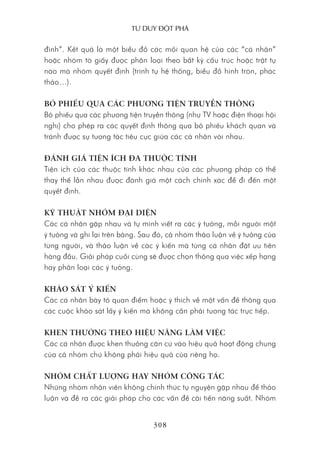 Tư duy ĐộT phá
308
đình”. Kết quả là một biểu đồ các mối quan hệ của các “cá nhân”
hoặc nhóm tờ giấy được phân loại theo bất kỳ cấu trúc hoặc trật tự
nào mà nhóm quyết định (trình tự hệ thống, biểu đồ hình tròn, phác
thảo…).
BỎ PHIẾU QUA CÁC PHƯƠNG TIỆN TRUYỀN THÔNG
Bỏ phiếu qua các phương tiện truyền thông (như TV hoặc điện thoại hội
nghị) cho phép ra các quyết định thông qua bỏ phiếu khách quan và
tránh được sự tương tác tiêu cực giữa các cá nhân với nhau.
ĐÁNH GIÁ TIỆN ÍCH ĐA THUỘC TÍNH
Tiện ích của các thuộc tính khác nhau của các phương pháp có thể
thay thế lẫn nhau được đánh giá một cách chính xác để đi đến một
quyết định.
KỸ THUẬT NHÓM ĐẠI DIỆN
Các cá nhân gặp nhau và tự mình viết ra các ý tưởng, mỗi người một
ý tưởng và ghi lại trên bảng. Sau đó, cả nhóm thảo luận về ý tưởng của
từng người, và thảo luận về các ý kiến mà từng cá nhân đặt ưu tiên
hàng đầu. Giải pháp cuối cùng sẽ được chọn thông qua việc xếp hạng
hay phân loại các ý tưởng.
KHẢO SÁT Ý KIẾN
Các cá nhân bày tỏ quan điểm hoặc ý thích về một vấn đề thông qua
các cuộc khảo sát lấy ý kiến mà không cần phải tương tác trực tiếp.
KHEN THƯỞNG THEO HIỆU NĂNG LÀM VIỆC
Các cá nhân được khen thưởng căn cứ vào hiệu quả hoạt động chung
của cả nhóm chứ không phải hiệu quả của riêng họ.
NHÓM CHẤT LƯỢNG HAY NHÓM CÔNG TÁC
Những nhóm nhân viên không chính thức tự nguyện gặp nhau để thảo
luận và đề ra các giải pháp cho các vấn đề cải tiến năng suất. Nhóm
 