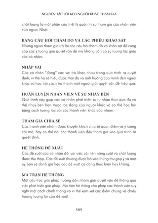 nguyên Tắc lôi kéo người khác Tham gia
309
chất lượng là một phần của triết lý quản trị sự tham gia của nhân viên
của người Nhật.
BẢNG CÂU HỎI THĂM DÒ VÀ CÁC PHIẾU KHẢO SÁT
Những người tham gia trả lởi các câu hỏi thăm dò và khảo sát để cung
cấp các ý tưởng giải quyết vấn đề mà không cần có sự tương tác giữa
các cá nhân.
NHẬP VAI
Các cá nhân “đóng” các vai trò khác nhau trong quá trình ra quyết
định, vì thế họ sẽ hiểu được thái độ và ảnh hưởng của mình đến người
khác và học hỏi cách trở thành một người giải quyết vấn đề hiệu quả.
HUẤN LUYỆN NHÂN VIÊN VỀ SỰ NHẠY BÉN
Quá trình này giúp các cá nhân phát triển sự tự nhận thức qua đó có
thể nhạy bén hơn trước tác động của người khác và có thể học hỏi
bằng cách tương tác với các thành viên khác của nhóm.
THAM GIA CHIA SẺ
Các thành viên nhóm được khuyến khích chia sẻ quan điểm và ý tưởng
cởi mở, hay có thể nói các thành viên đều tham gia vào quá trình ra
quyết định.
HỆ THỐNG ĐỀ XUẤT
Các đề xuất của cá nhân đối với việc cải tiến năng suất và chất lượng
được thu thập. Các đề xuất thường được bỏ vào thùng thư góp ý và một
ủy ban sẽ đánh giá liệu các đề xuất có đáng thực hiện hay không.
MA TRẬN HỆ THỐNG
Một cấu trúc giải pháp hướng dẫn nhóm giải quyết vấn đề thông qua
việc phát triển giải pháp. Ma trận hệ thống cho phép các thành viên suy
nghĩ một cách chính thống và vì thế xem xét các điểm chung và chiều
hướng tương lai của đề xuất.
 