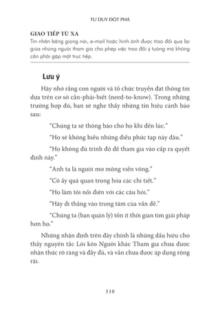 Tư duy ĐộT phá
310
GIAO TIẾP TỪ XA
Tin nhắn bằng giọng nói, e-mail hoặc hình ảnh được trao đổi qua lại
giữa những người tham gia cho phép việc trao đổi ý tưởng mà không
cần phải gặp mặt trực tiếp.
Lưu ý
Hãy nhớ rằng con người và tổ chức truyền đạt thông tin
dựa trên cơ sở cần-phải-biết (need-to-know). Trong những
trường hợp đó, bạn sẽ nghe thấy những tín hiệu cảnh báo
sau:
“Chúng ta sẽ thông báo cho họ khi đến lúc.”
“Họ sẽ không hiểu những điều phức tạp này đâu.”
“Họ không đủ trình độ để tham gia vào cấp ra quyết
định này.”
“Anh ta là người mơ mộng viển vông.”
“Cô ấy quá quan trọng hóa các chi tiết.”
“Họ làm tôi nổi điên với các câu hỏi.”
“Hãy đi thẳng vào trọng tâm của vấn đề.”
“Chúng ta (ban quản lý) tốn ít thời gian tìm giải pháp
hơn họ.”
Những nhận định trên đây chính là những dấu hiệu cho
thấy nguyên tắc Lôi kéo Người khác Tham gia chưa được
nhận thức rõ ràng và đầy đủ, và vẫn chưa được áp dụng rộng
rãi.
 