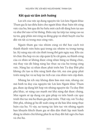 nguyên Tắc lôi kéo người khác Tham gia
311
Kết quả và tầm ảnh hưởng
Lợi ích của việc áp dụng nguyên tắc Lôi kéo Người khác
Tham gia là tạo điều kiện cho người khác thực hiện tốt công
việc của họ, bởi qua đó họ hiểu một cách dễ dàng hơn tại sao
và như thế nào về hệ thống. Điều này lại tiếp tục nâng cao sự
tự tin, góp phần mở rộng sự đóng góp và nhiệt huyết của họ
đối với tất cả trong mọi công việc.
Người tham gia vào nhóm cũng có thể học cách trở
thành thành viên hiệu quả trong các nhiệm vụ trong tương
lai. Kỹ năng này rất cần thiết trong thế giới ngày nay. Khi các
tổ chức thu hẹp và các cấp quản lý bị cắt giảm, sự thành công
của cá nhân sẽ không được công nhận bằng sự thăng chức,
mà thay vào đó bằng năng lực thực sự của họ trong công
việc. Năng lực cá nhân được phát triển bởi Tư duy Đột phá
không chỉ tạo ra khả năng lãnh đạo tốt, mà còn giúp phát
triển năng lực và sự hợp tác tích cực của nhân viên cấp dưới.
Những lợi ích này không đảm bảo mãi mãi, nhưng các
mô hình tư duy của nguyên tắc Lôi kéo Người khác Tham
gia, được áp dụng kết hợp với những nguyên tắc Tư duy Đột
phá khác, sẽ nâng cao mạnh mẽ khả năng đạt được chúng.
Mọi người sẽ áp dụng các giải pháp và tiến hành các quy
trình thủ tục mà họ tham gia phát triển. Thật vậy, với Tư duy
Đột phá, những gì họ đề xuất cũng sẽ dự báo khả năng thực
hiện của họ. Vì vậy, sự tương tác liên tục với những người
bạn khuyến khích tham gia sẽ dần dần thiết lập một hành
động tự nhiên chứ không phải là sự thay đổi bất ngờ cho bạn
và cho họ.
 