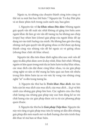 Tư duy ĐộT phá
32
Ngoài ra, từ những câu chuyện thành công trên cũng có
thể rút ra một bài học thể hiện 7 Nguyên tắc Tư duy Đột phá
và sẽ được phân tích trong cuốn sách này, bao gồm:
1. Nguyên tắc về Sự Khác nhau Độc đáo: Những người
giải quyết vấn đề xuất sắc nhất không cố gắng tìm hiểu xem
người khác đã làm gì với vấn đề tương tự; họ không sao chép
(copy) hay nhân bản (clone) giải pháp của người khác để áp
dụng nó vào tình huống của mình. Họ không bao giờ cho rằng
những cách giải quyết vấn đề giống nhau có thể được áp dụng
thành công vào những vấn đề bề ngoài có vẻ giống nhau
(nhưng thực chất rất khác nhau).
Nguyên tắc đầu tiên được định nghĩa như sau: mỗi vấn đề
ngay từ đầu phải được xem là duy nhất, khác biệt nhất. Những
người có liên quan trong một dự án luôn luôn tư duy khác nhau,
các mục đích cần đạt được cũng khác nhau, và các giải pháp
công nghệ có sẵn có thể mang lại hiệu quả cao hơn rất nhiều
trong thời điểm hiện tại so với việc kỳ vọng vào những công
nghệ “sẽ” ra đời trong tương lai.
2. Nguyên tắc thứ hai là Triển khai Mục đích, tức tìm
hiểu cặn kẽ mục đích của mục đích, của mục đích… là gì và bối
cảnh của những giải pháp lớn hơn. Các nghiên cứu cho thấy
chất lượng của những giải pháp này cao hơn đáng kể so với
chất lượng của các giải pháp được rút ra từ các phương pháp
quen thuộc.
3. Nguyên tắc thứ ba là Giải pháp Tiếp theo. Nguyên tắc
này nói rằng có giải pháp mục tiêu lý tưởng sẽ dẫn đến những
giải pháp đổi mới mạnh mẽ và định hướng cho tiến trình thay
đổi thực tế mà bạn sẽ thực hiện.
 