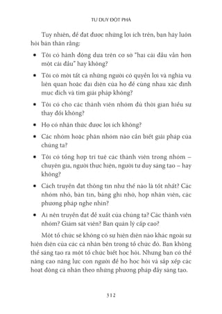 Tư duy ĐộT phá
312
Tuy nhiên, để đạt được những lợi ích trên, bạn hãy luôn
hỏi bản thân rằng:
• Tôi có hành động dựa trên cơ sở “hai cái đầu vẫn hơn
một cái đầu” hay không?
• Tôi có mời tất cả những người có quyền lợi và nghĩa vụ
liên quan hoặc đại diện của họ để cùng nhau xác định
mục đích và tìm giải pháp không?
• Tôi có cho các thành viên nhóm đủ thời gian hiểu sự
thay đổi không?
• Họ có nhận thức được lợi ích không?
• Các nhóm hoặc phân nhóm nào cần biết giải pháp của
chúng ta?
• Tôi có tổng hợp trí tuệ các thành viên trong nhóm –
chuyên gia, người thực hiện, người tư duy sáng tạo – hay
không?
• Cách truyền đạt thông tin như thế nào là tốt nhất? Các
nhóm nhỏ, bản tin, bảng ghi nhớ, họp nhân viên, các
phương pháp nghe nhìn?
• Ai nên truyền đạt đề xuất của chúng ta? Các thành viên
nhóm? Giám sát viên? Ban quản lý cấp cao?
Một tổ chức sẽ không có sự hiện diện nào khác ngoài sự
hiện diện của các cá nhân bên trong tổ chức đó. Bạn không
thể sáng tạo ra một tổ chức biết học hỏi. Nhưng bạn có thể
nâng cao năng lực con người để họ học hỏi và sắp xếp các
hoạt động cá nhân theo những phương pháp đầy sáng tạo.
 