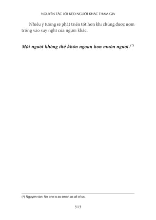 nguyên Tắc lôi kéo người khác Tham gia
313
Nhiều ý tưởng sẽ phát triển tốt hơn khi chúng được ươm
trồng vào suy nghĩ của người khác.
Một người không thể khôn ngoan hơn muôn người.(*)
(*) Nguyên văn: No one is as smart as all of us.
 