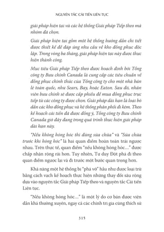 nguyên Tắc cải Tiến liên Tục
315
giải pháp hiện tại và các hệ thống Giải pháp Tiếp theo mà
nhóm đã chọn.
Giải pháp hiện tại gồm một hệ thống hướng dẫn chi tiết
được thiết kế để đáp ứng nhu cầu về kho đồng phục độc
lập. Trong vòng ba tháng, giải pháp hiện tại này được thực
hiện thành công.
Mục tiêu Giải pháp Tiếp theo được hoạch định bởi Tổng
công ty Bưu chính Canada là cung cấp các tiêu chuẩn về
đồng phục chính thức của Tổng công ty cho một nhà bán
lẻ toàn quốc, như Sears, Bay, hoặc Eaton. Sau đó, nhân
viên bưu chính sẽ được cấp phiếu để mua đồng phục trực
tiếp từ các công ty được chọn. Giải pháp dài hạn là loại bỏ
dần các kho đồng phục và hệ thống phân phối đi kèm. Theo
kế hoạch cải tiến đã được đồng ý, Tổng công ty Bưu chính
Canada giờ đây đang trong quá trình thực hiện giải pháp
dài hạn này.
“Nếu không hỏng hóc thì đừng sửa chữa” và “Sửa chữa
trước khi hỏng hóc” là hai quan điểm hoàn toàn trái ngược
nhau. Trên thực tế, quan điểm “nếu không hỏng hóc…” được
chấp nhận rộng rãi hơn. Tuy nhiên, Tư duy Đột phá đi theo
quan điểm ngược lại và đi trước một bước quan trọng hơn.
Khả năng một hệ thống bị “phá vỡ” hầu như được loại trừ
bằng cách vạch kế hoạch thực hiện những thay đổi sâu rộng
dựa vào nguyên tắc Giải pháp Tiếp theo và nguyên tắc Cải tiến
Liên tục.
“Nếu không hỏng hóc…” là một lý do cơ bản được viện
dẫn khá thường xuyên, ngay cả các chính trị gia cũng thích sử
 