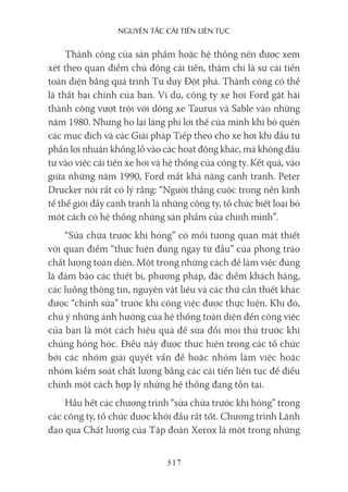 nguyên Tắc cải Tiến liên Tục
317
Thành công của sản phẩm hoặc hệ thống nên được xem
xét theo quan điểm chủ động cải tiến, thậm chí là sự cải tiến
toàn diện bằng quá trình Tư duy Đột phá. Thành công có thể
là thất bại chính của bạn. Ví dụ, công ty xe hơi Ford gặt hái
thành công vượt trội với dòng xe Taurus và Sable vào những
năm 1980. Nhưng họ lại lãng phí lợi thế của mình khi bỏ quên
các mục đích và các Giải pháp Tiếp theo cho xe hơi khi đầu tư
phần lợi nhuận khổng lồ vào các hoạt động khác, mà không đầu
tư vào việc cải tiến xe hơi và hệ thống của công ty. Kết quả, vào
giữa những năm 1990, Ford mất khả năng cạnh tranh. Peter
Drucker nói rất có lý rằng: “Người thắng cuộc trong nền kinh
tế thế giới đầy cạnh tranh là những công ty, tổ chức biết loại bỏ
một cách có hệ thống những sản phẩm của chính mình”.
“Sửa chữa trước khi hỏng” có mối tương quan mật thiết
với quan điểm “thực hiện đúng ngay từ đầu” của phong trào
chất lượng toàn diện. Một trong những cách để làm việc đúng
là đảm bảo các thiết bị, phương pháp, đặc điểm khách hàng,
các luồng thông tin, nguyên vật liệu và các thứ cần thiết khác
được “chỉnh sửa” trước khi công việc được thực hiện. Khi đó,
chú ý những ảnh hưởng của hệ thống toàn diện đến công việc
của bạn là một cách hiệu quả để sửa đổi mọi thứ trước khi
chúng hỏng hóc. Điều này được thực hiện trong các tổ chức
bởi các nhóm giải quyết vấn đề hoặc nhóm làm việc hoặc
nhóm kiểm soát chất lượng bằng các cải tiến liên tục để điều
chỉnh một cách hợp lý những hệ thống đang tồn tại.
Hầu hết các chương trình “sửa chữa trước khi hỏng” trong
các công ty, tổ chức được khởi đầu rất tốt. Chương trình Lãnh
đạo qua Chất lượng của Tập đoàn Xerox là một trong những
 