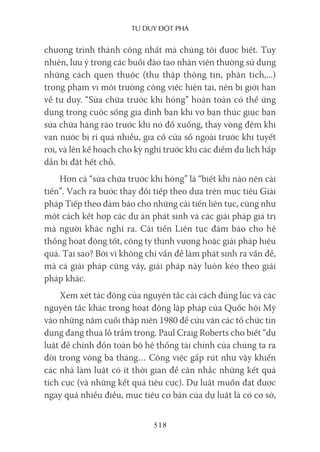 Tư duy ĐộT phá
318
chương trình thành công nhất mà chúng tôi được biết. Tuy
nhiên, lưu ý trong các buổi đào tạo nhân viên thường sử dụng
những cách quen thuộc (thu thập thông tin, phân tích,...)
trong phạm vi môi trường công việc hiện tại, nên bị giới hạn
về tư duy. “Sửa chữa trước khi hỏng” hoàn toàn có thể ứng
dụng trong cuộc sống gia đình bạn khi vợ bạn thúc giục bạn
sửa chữa hàng rào trước khi nó đổ xuống, thay vòng đệm khi
van nước bị rỉ quá nhiều, gia cố cửa sổ ngoài trước khi tuyết
rơi, và lên kế hoạch cho kỳ nghỉ trước khi các điểm du lịch hấp
dẫn bị đặt hết chỗ.
Hơn cả “sửa chữa trước khi hỏng” là “biết khi nào nên cải
tiến”. Vạch ra bước thay đổi tiếp theo dựa trên mục tiêu Giải
pháp Tiếp theo đảm bảo cho những cải tiến liên tục, cũng như
một cách kết hợp các dự án phát sinh và các giải pháp giá trị
mà người khác nghĩ ra. Cải tiến Liên tục đảm bảo cho hệ
thống hoạt động tốt, công ty thịnh vượng hoặc giải pháp hiệu
quả. Tại sao? Bởi vì không chỉ vấn đề làm phát sinh ra vấn đề,
mà cả giải pháp cũng vậy, giải pháp này luôn kéo theo giải
pháp khác.
Xem xét tác động của nguyên tắc cải cách đúng lúc và các
nguyên tắc khác trong hoạt động lập pháp của Quốc hội Mỹ
vào những năm cuối thập niên 1980 để cứu vãn các tổ chức tín
dụng đang thua lỗ trầm trọng. Paul Craig Roberts cho biết “dự
luật để chỉnh đốn toàn bộ hệ thống tài chính của chúng ta ra
đời trong vòng ba tháng… Công việc gấp rút như vậy khiến
các nhà làm luật có ít thời gian để cân nhắc những kết quả
tích cực (và những kết quả tiêu cực). Dự luật muốn đạt được
ngay quá nhiều điều, mục tiêu cơ bản của dự luật là có cơ sở,
 