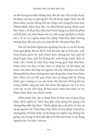 nguyên Tắc cải Tiến liên Tục
321
có để hướng bạn đến những thay đổi lâu dài. Giả sử bạn hoặc
bộ phận của bạn sẽ giải quyết vấn đề (hoặc ngăn chặn vấn đề
phát sinh) của hệ thống thủ tục nhập viện trong ba năm sau.
Nhóm bệnh nhân thay đổi, các điều khoản trong chính sách
bảo hiểm y tế thay đổi, điều kiện hoạt động của thiết bị phân
tích dữ liệu, các thỏa thuận với các nhà cung cấp dịch vụ chăm
sóc y tế sẽ có ý nghĩa rằng Giải pháp Tiếp theo định hướng
những thay đổi chủ yếu của bạn khi đó cần phải thay đổi.
Hai vế của định nghĩa này áp dụng cho tất cả các hệ thống
hoặc giải pháp, bất kể đó là một dự luật sắp có hiệu lực, một
thỏa thuận quốc tế, một chiến dịch chống ma túy, một kế
hoạch giáo dục, một hệ thống sản xuất bảng mạch điện tử
hoặc việc chuẩn bị một bữa sáng trong gian bếp nhà bạn.
Nhận thức của bạn về bản thân và năng lực có thể được cải
thiện nếu được kết hợp với nguyên tắc này. Nếu bạn cảm thấy
không thể lựa chọn những mục tiêu đúng đắn, hoặc bạn thiếu
kiên nhẫn với các kết quả, hoặc bạn sử dụng một hệ thống
đánh giá ý tưởng có sai sót, hoặc đôi khi bạn không thể ăn
mừng thành công mà bạn đạt được thì nguyên tắc Cải tiến
Liên tục sẽ tạo nền tảng để bạn hoàn thiện bản thân và cải
thiện nhận thức của chính mình.
Nhận định như vậy sẽ được hiểu rõ hơn nếu từ giải pháp
được định nghĩa là “một thay đổi chứa đựng hạt giống của
những thay đổi tiếp theo”. Định nghĩa này xuất phát từ việc sử
dụng nguyên tắc Triển khai Mục đích và Giải pháp Tiếp theo,
nhưng bạn chỉ thấy được sự đa dạng và ý nghĩa của những hạt
giống này trong sự thay đổi đầu tiên khi bạn thực sự áp dụng
nguyên tắc Cải tiến Liên tục.
 