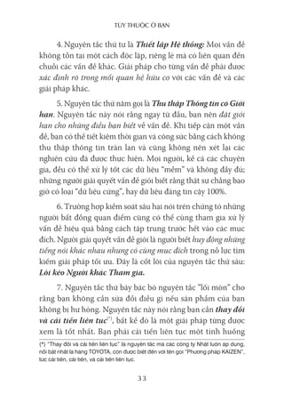 Tùy Thuộc ở bạn
33
4. Nguyên tắc thứ tư là Thiết lập Hệ thống: Mọi vấn đề
không tồn tại một cách độc lập, riêng lẻ mà có liên quan đến
chuỗi các vấn đề khác. Giải pháp cho từng vấn đề phải được
xác định rõ trong mối quan hệ hữu cơ với các vấn đề và các
giải pháp khác.
5. Nguyên tắc thứ năm gọi là Thu thập Thông tin có Giới
hạn. Nguyên tắc này nói rằng ngay từ đầu, bạn nên đặt giới
hạn cho những điều bạn biết về vấn đề. Khi tiếp cận một vấn
đề, bạn có thể tiết kiệm thời gian và công sức bằng cách không
thu thập thông tin tràn lan và cũng không nên xét lại các
nghiên cứu đã được thực hiện. Mọi người, kể cả các chuyên
gia, đều có thể xử lý tốt các dữ liệu “mềm” và không đầy đủ;
những người giải quyết vấn đề giỏi biết rằng thật sự chẳng bao
giờ có loại “dữ liệu cứng”, hay dữ liệu đáng tin cậy 100%.
6. Trường hợp kiểm soát sâu hại nói trên chứng tỏ những
người bất đồng quan điểm cũng có thể cùng tham gia xử lý
vấn đề hiệu quả bằng cách tập trung trước hết vào các mục
đích. Người giải quyết vấn đề giỏi là người biết huy động những
tiếng nói khác nhau nhưng có cùng mục đích trong nỗ lực tìm
kiếm giải pháp tối ưu. Đây là cốt lõi của nguyên tắc thứ sáu:
Lôi kéo Người khác Tham gia.
7. Nguyên tắc thứ bảy bác bỏ nguyên tắc ”lối mòn” cho
rằng bạn không cần sửa đổi điều gì nếu sản phẩm của bạn
không bị hư hỏng. Nguyên tắc này nói rằng bạn cần thay đổi
và cải tiến liên tục(*)
, bất kể đó là một giải pháp từng được
xem là tốt nhất. Bạn phải cải tiến liên tục một tình huống
(*) “Thay đổi và cải tiến liên tục” là nguyên tắc mà các công ty Nhật luôn áp dụng,
nổi bật nhất là hãng TOYOTA, còn được biết đến với tên gọi “Phương pháp KAIZEN”,
tức cải tiến, cải tiến, và cải tiến liên tục.
 