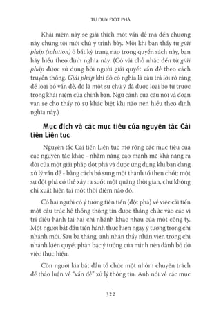 Tư duy ĐộT phá
322
Khái niệm này sẽ giải thích một vấn đề mà đến chương
này chúng tôi mới chủ ý trình bày. Mỗi khi bạn thấy từ giải
pháp (solution) ở bất kỳ trang nào trong quyển sách này, bạn
hãy hiểu theo định nghĩa này. (Có vài chỗ nhắc đến từ giải
pháp được sử dụng bởi người giải quyết vấn đề theo cách
truyền thống. Giải pháp khi đó có nghĩa là câu trả lời rõ ràng
để loại bỏ vấn đề, đó là một sự chú ý đã được loại bỏ từ trước
trong khái niệm của chính bạn. Ngữ cảnh của câu nói và đoạn
văn sẽ cho thấy rõ sự khác biệt khi nào nên hiểu theo định
nghĩa này.)
Mục đích và các mục tiêu của nguyên tắc Cải
tiến Liên tục
Nguyên tắc Cải tiến Liên tục mở rộng các mục tiêu của
các nguyên tắc khác - nhằm nâng cao mạnh mẽ khả năng ra
đời của một giải pháp đột phá và được ứng dụng khi bạn đang
xử lý vấn đề - bằng cách bổ sung một thành tố then chốt: một
sự đột phá có thể xảy ra suốt một quãng thời gian, chứ không
chỉ xuất hiện tại một thời điểm nào đó.
Có hai người có ý tưởng tiên tiến (đột phá) về việc cải tiến
một cấu trúc hệ thống thông tin được thăng chức vào các vị
trí điều hành tại hai chi nhánh khác nhau của một công ty.
Một người bắt đầu tiến hành thực hiện ngay ý tưởng trong chi
nhánh mới. Sau ba tháng, anh nhận thấy nhân viên trong chi
nhánh kiên quyết phản bác ý tưởng của mình nên đành bỏ dở
việc thực hiện.
Còn người kia bắt đầu tổ chức một nhóm chuyên trách
để thảo luận về “vấn đề” xử lý thông tin. Anh nói về các mục
 