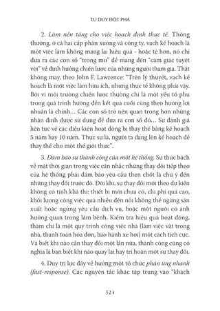 Tư duy ĐộT phá
324
2. Làm nền tảng cho việc hoạch định thực tế. Thông
thường, ở cả hai cấp phân xưởng và công ty, vạch kế hoạch là
một việc làm không mang lại hiệu quả - hoặc tệ hơn, nó chỉ
đưa ra các con số “trong mơ” để mang đến “cảm giác tuyệt
vời” về định hướng chiến lược của những người tham gia. Thật
không may, theo John F. Lawrence: “Trên lý thuyết, vạch kế
hoạch là một việc làm hữu ích, nhưng thực tế không phải vậy.
Bởi vì môi trường chiến lược thường chỉ là một yếu tố phụ
trong quá trình hướng đến kết quả cuối cùng theo hướng lợi
nhuận là chính… Các con số trở nên quan trọng hơn những
nhận định được sử dụng để đưa ra con số đó… Sự đánh giá
liên tục về các điều kiện hoạt động bị thay thế bằng kế hoạch
5 năm hay 10 năm. Thực sự là, người ta đang lên kế hoạch để
thay thế cho một thế giới thực”.
3. Đảm bảo sự thành công của một hệ thống. Sự thúc bách
về mặt thời gian trong việc cân nhắc những thay đổi tiếp theo
của hệ thống phải đảm bảo yêu cầu then chốt là chú ý đến
những thay đổi trước đó. Đôi khi, sự thay đổi mới theo dự kiến
không có tính khả thi: thiết bị mới chưa có, chi phí quá cao,
khối lượng công việc quá nhiều đến nỗi không thể ngừng sản
xuất hoặc ngừng yêu cầu dịch vụ, hoặc một người có ảnh
hưởng quan trọng lâm bệnh. Kiểm tra hiệu quả hoạt động,
thậm chí là một quy trình công việc nhà (làm việc vặt trong
nhà, thanh toán hóa đơn, bảo hành xe hơi) một cách tích cực.
Và biết khi nào cần thay đổi một lần nữa, thành công cũng có
nghĩa là bạn biết khi nào quay lại hay trì hoãn một sự thay đổi.
4. Duy trì lực đẩy về hướng một tổ chức phản ứng nhanh
(fast-response). Các nguyên tắc khác tập trung vào “khách
 