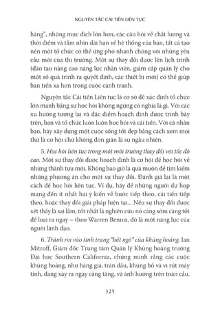 nguyên Tắc cải Tiến liên Tục
325
hàng”, những mục đích lớn hơn, các câu hỏi về chất lượng và
thời điểm và tầm nhìn dài hạn về hệ thống của bạn, tất cả tạo
nên một tổ chức có thể ứng phó nhanh chóng với những yêu
cầu mới của thị trường. Một sự thay đổi được lên lịch trình
(đào tạo nâng cao năng lực nhân viên, giảm cấp quản lý cho
một số quá trình ra quyết định, các thiết bị mới) có thể giúp
bạn tiến xa hơn trong cuộc cạnh tranh.
Nguyên tắc Cải tiến Liên tục là cơ sở để xác định tổ chức
lớn mạnh bằng sự học hỏi không ngừng có nghĩa là gì. Với các
xu hướng tương lai và đặc điểm hoạch định được trình bày
trên, bạn và tổ chức luôn luôn học hỏi và cải tiến. Với cá nhân
bạn, hãy xây dựng một cuộc sống tốt đẹp bằng cách xem mọi
thứ là cơ hội chứ không đơn giản là sự ngẫu nhiên.
5. Học hỏi liên tục trong một môi trường thay đổi với tốc độ
cao. Một sự thay đổi được hoạch định là cơ hội để học hỏi về
những thành tựu mới. Không bao giờ là quá muộn để tìm kiếm
những phương án cho một sự thay đổi. Đánh giá lại là một
cách để học hỏi liên tục. Ví dụ, hãy để những người dự họp
mang đến ít nhất hai ý kiến về bước tiếp theo, cải tiến tiếp
theo, hoặc thay đổi giải pháp hiện tại... Nếu sự thay đổi được
xét thấy là sai lầm, tốt nhất là nghiên cứu nó càng sớm càng tốt
để loại ra ngay – theo Warren Bennis, đó là một năng lực của
người lãnh đạo.
6. Tránh rơi vào tình trạng “bất ngờ” của khủng hoảng. Ian
Mitroff, Giám đốc Trung tâm Quản lý Khủng hoảng trường
Đại học Southern California, chứng minh rằng các cuộc
khủng hoảng, như hàng giả, tràn dầu, khủng bố và vi rút máy
tính, đang xảy ra ngày càng tăng, và ảnh hưởng trên toàn cầu.
 