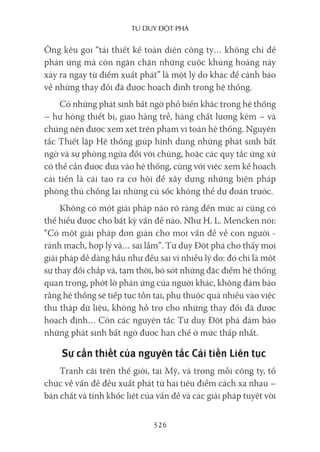 Tư duy ĐộT phá
326
Ông kêu gọi “tái thiết kế toàn diện công ty… không chỉ để
phản ứng mà còn ngăn chặn những cuộc khủng hoảng này
xảy ra ngay từ điểm xuất phát” là một lý do khác để cảnh báo
về những thay đổi đã được hoạch định trong hệ thống.
Có những phát sinh bất ngờ phổ biến khác trong hệ thống
– hư hỏng thiết bị, giao hàng trễ, hàng chất lượng kém – và
chúng nên được xem xét trên phạm vi toàn hệ thống. Nguyên
tắc Thiết lập Hệ thống giúp hình dung những phát sinh bất
ngờ và sự phòng ngừa đối với chúng, hoặc các quy tắc ứng xử
có thể cần được đưa vào hệ thống, cùng với việc xem kế hoạch
cải tiến là cái tạo ra cơ hội để xây dựng những biện pháp
phòng thủ chống lại những cú sốc không thể dự đoán trước.
Không có một giải pháp nào rõ ràng đến mức ai cũng có
thể hiểu được cho bất kỳ vấn đề nào. Như H. L. Mencken nói:
“Có một giải pháp đơn giản cho mọi vấn đề về con người -
rành mạch, hợp lý và… sai lầm”. Tư duy Đột phá cho thấy mọi
giải pháp dễ dàng hầu như đều sai vì nhiều lý do: đó chỉ là một
sự thay đổi chắp vá, tạm thời, bỏ sót những đặc điểm hệ thống
quan trọng, phớt lờ phản ứng của người khác, không đảm bảo
rằng hệ thống sẽ tiếp tục tồn tại, phụ thuộc quá nhiều vào việc
thu thập dữ liệu, không hỗ trợ cho những thay đổi đã được
hoạch định… Còn các nguyên tắc Tư duy Đột phá đảm bảo
những phát sinh bất ngờ được hạn chế ở mức thấp nhất.
Sự cần thiết của nguyên tắc Cải tiến Liên tục
Tranh cãi trên thế giới, tại Mỹ, và trong mỗi công ty, tổ
chức về vấn đề đều xuất phát từ hai tiêu điểm cách xa nhau –
bản chất và tính khốc liệt của vấn đề và các giải pháp tuyệt vời
 