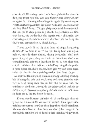 nguyên Tắc cải Tiến liên Tục
327
cho vấn đề. Khả năng cạnh tranh được phân tích chán chê
dưới các thuật ngữ như cán cân thương mại, thống kê sản
lượng (ví dụ, tỷ lệ số giờ lao động của người Mỹ so với người
Nhật), chất lượng, cải tiến sản phẩm hoặc dịch vụ, khảo sát sự
hài lòng khách hàng… Các giải pháp được trình bày một cách
đại thể: các tổ chức phản ứng nhanh, hạ giá thành, cải tiến
chất lượng, các ưu đãi thuế cho nghiên cứu - phát triển, các
chức năng sản phẩm hoặc dịch vụ khác biệt, sửa đổi hàng rào
thuế quan, cải tiến dịch vụ khách hàng…
Tương tự, vấn đề ma túy cũng được mô tả qua hàng đống
dữ liệu đồ sộ được in ra về độ tuổi trung bình của người
nghiện, mức độ tham nhũng, những đồng tiền “bẩn”, mối
quan hệ ngoại giao, hàng tấn thuốc lậu được tuồn vào/ra, và
trong khi nhiều giải pháp thực hiện đòi hỏi sự hợp pháp hóa,
chi phí thi hành pháp luật, các cánh đồng trồng thuốc phiện
ở nước ngoài cần được phá bỏ, biên giới Mỹ cần được kiểm
soát chặt chẽ, các chương trình giáo dục cộng đồng rộng rãi…
Hay như việc tận dụng nhà ở làm văn phòng là không phù hợp
bởi vì lượng thư đến quá lớn, không có không gian cho việc
viết lách, số lượng sách cần lưu trữ, chỗ đặt máy tính, các
chính sách bảo hiểm… trong khi các giải pháp khả thi khác có
thể là: chuyển đến một văn phòng nhỏ, đặt sách vào một tủ áo,
sử dụng các tủ lưu trữ hồ sơ, kệ sách…
Không may là, tranh cãi hiếm khi chạm đến giải pháp xử
lý vấn đề, thậm chí đối với các vấn đề hiển hiện ngay trước
mắt hoặc một mục tiêu Giải pháp Tiếp theo rất dễ triển khai.
Khi một đích đến vẫn chưa được xác định (như trong vấn đề
ma túy) thì rất hiếm khi có được sự thảo luận hay về quy trình
 