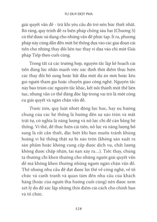 Tư duy ĐộT phá
328
giải quyết vấn đề - trừ khi yêu cầu đó trở nên bức thiết nhất.
Rõ ràng, quy trình đề ra biện pháp chống sâu hại (Chương 5)
có thể được sử dụng cho những vấn đề phức tạp. Ít ra, phương
pháp này cũng dẫn đến một hệ thống dựa vào các giai đoạn cải
tiến cho những thay đổi liên tục thay vì dựa vào chỉ một Giải
pháp Tiếp theo cuối cùng.
Trong tất cả các trường hợp, nguyên tắc lập kế hoạch cải
tiến đúng lúc nhấn mạnh việc xác định thời điểm thực hiện
các thay đổi bổ sung hoặc bắt đầu một dự án mới hoặc kêu
gọi người tham gia hoặc chuyển giao công nghệ. Nguyên tắc
này bao trùm các nguyên tắc khác, kết nối thành một thể liên
tục, nhưng vẫn có thể đứng độc lập trong vai trò là một công
cụ giải quyết và ngăn chặn vấn đề.
Trước tiên, quy luật nhiệt động lực học, hay xu hướng
chung của các hệ thống là hướng đến sự xáo trộn và mất
trật tự, có nghĩa là năng lượng và nỗ lực chỉ để cân bằng hệ
thống. Vì thế, để thực hiện cải tiến, nỗ lực và năng lượng bổ
sung là rất cần thiết, đặc biệt khi bạn muốn tránh khủng
hoảng vì hệ thống thật sự bị xáo trộn (không sản xuất ra
sản phẩm hoặc không cung cấp được dịch vụ, chất lượng
không được chấp nhận, tai nạn xảy ra…). Tiếc thay, chúng
ta thường chỉ khen thưởng cho những người giải quyết vấn
đề mà không khen thưởng những người ngăn chặn vấn đề.
Thế nhưng nhu cầu để đạt được lợi thế về công nghệ, về tổ
chức và cạnh tranh và quan tâm đến nhu cầu của khách
hàng (hoặc của người thụ hưởng cuối cùng) nên được xem
xét lý do để xác lập những thời điểm cải cách cho chính bạn
và tổ chức.
 