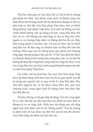 nguyên Tắc cải Tiến liên Tục
329
Thứ hai, thời gian sẽ xóa nhòa tất cả, bất kể đó là những
giải pháp tốt nhất. Sản phẩm hoặc dịch vụ thành công cần
được khảo sát thường xuyên để xác định liệu những cải tiến có
phù hợp và, đôi khi, liệu Giải pháp Tiếp theo mới có thích
đáng không. Giải pháp Tiếp theo cũ là một hệ thống cải tiến
nhằm định hướng việc áp dụng cái mới, cũng như thay thế
cho cái cũ, vốn không còn phù hợp và cần sự thay thế. Mọi
người có xu hướng chấp nhận và không đòi hỏi đủ các điều
kiện trong phạm vi họ làm việc. Cơ cấu tổ chức cần sự thích
ứng liên tục để đáp ứng sự chuyển tiếp và thay đổi trên thị
trường. Hiệu quả của hệ thống hoặc giải pháp mới thường
tăng ngay nhưng lại giảm liền sau đó. Vì thế, bạn phải bắt được
sự chuyển động đi lên trong hiệu năng làm việc và cải tiến hệ
thống để đảm bảo rằng hiệu năng tiếp tục tăng lên thay vì rơi
vào trạng thái tiêu cực hoặc tình trạng khủng hoảng trước khi
có một Giải pháp Tiếp theo.
Cân nhắc viết lại kịch bản cho mục tiêu Giải pháp Tiếp
theo đã định bằng cách thực hiện lại dự án giải quyết vấn đề
sử dụng các nguyên tắc và quy trình Tư duy Đột phá. Hãy
nhớ đến nguyên tắc về Sự Khác nhau Độc đáo nếu một
chương trình, công nghệ hoặc hệ thống hiện thời thúc đẩy
bạn bắt đầu lại.
Thứ ba, không có lời giải đáp dễ dàng. Cho dù công nghệ
đã có sẵn, thái độ sửa đổi tạm thời của nhiều tổ chức thật ra
không có cơ sở vững chắc. Điều này vẫn đúng mặc dù công
nghệ máy tính được xem là rất “thông minh”. Cho dù chúng
ta phát triển trí tuệ nhân tạo đến thế nào đi nữa thì dữ liệu
máy tính cũng cần được cải tiến liên tục.
 