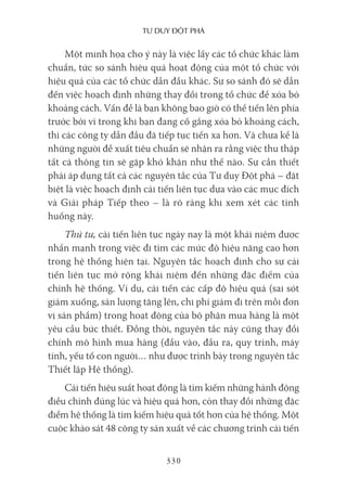 Tư duy ĐộT phá
330
Một minh họa cho ý này là việc lấy các tổ chức khác làm
chuẩn, tức so sánh hiệu quả hoạt động của một tổ chức với
hiệu quả của các tổ chức dẫn đầu khác. Sự so sánh đó sẽ dẫn
đến việc hoạch định những thay đổi trong tổ chức để xóa bỏ
khoảng cách. Vấn đề là bạn không bao giờ có thể tiến lên phía
trước bởi vì trong khi bạn đang cố gắng xóa bỏ khoảng cách,
thì các công ty dẫn đầu đã tiếp tục tiến xa hơn. Và chưa kể là
những người đề xuất tiêu chuẩn sẽ nhận ra rằng việc thu thập
tất cả thông tin sẽ gặp khó khăn như thế nào. Sự cần thiết
phải áp dụng tất cả các nguyên tắc của Tư duy Đột phá – đặt
biệt là việc hoạch định cải tiến liên tục dựa vào các mục đích
và Giải pháp Tiếp theo – là rõ ràng khi xem xét các tình
huống này.
Thứ tư, cải tiến liên tục ngày nay là một khái niệm được
nhấn mạnh trong việc đi tìm các mức độ hiệu năng cao hơn
trong hệ thống hiện tại. Nguyên tắc hoạch định cho sự cải
tiến liên tục mở rộng khái niệm đến những đặc điểm của
chính hệ thống. Ví dụ, cải tiến các cấp độ hiệu quả (sai sót
giảm xuống, sản lượng tăng lên, chi phí giảm đi trên mỗi đơn
vị sản phẩm) trong hoạt động của bộ phận mua hàng là một
yêu cầu bức thiết. Đồng thời, nguyên tắc này cũng thay đổi
chính mô hình mua hàng (đầu vào, đầu ra, quy trình, máy
tính, yếu tố con người… như được trình bày trong nguyên tắc
Thiết lập Hệ thống).
Cải tiến hiệu suất hoạt động là tìm kiếm những hành động
điều chỉnh đúng lúc và hiệu quả hơn, còn thay đổi những đặc
điểm hệ thống là tìm kiếm hiệu quả tốt hơn của hệ thống. Một
cuộc khảo sát 48 công ty sản xuất về các chương trình cải tiến
 