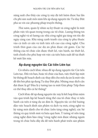 nguyên Tắc cải Tiến liên Tục
331
năng suất cho thấy các công ty này đã tiết kiệm được hai lần
chi phí sản xuất mỗi năm khi áp dụng nguyên tắc Tư duy Đột
phá so với các phương pháp truyền thống.
Thứ năm, quản lý nhân sự kỹ thuật và công nghệ là một
phần việc tối quan trọng trong các tổ chức. Lượng thông tin
công nghệ và số lượng các nhà công nghệ gia tăng với tốc độ
ngày càng cao. Khả năng cạnh tranh của công ty phụ thuộc
vào cả tính có sẵn và tính tiện ích cao của công nghệ. Chu
trình thời gian của các dự án phải được cắt giảm. Các hệ
thống của tổ chức cần được thiết kế, vận hành, tái thiết kế,
tinh chỉnh cho phù hợp với việc cải tiến hiệu suất để tái thiết
kế một lần nữa.
Áp dụng nguyên tắc Cải tiến Liên tục
Có nhiều cách khác nhau để áp dụng nguyên tắc Cải tiến
Liên tục. Đối với bạn, hoặc tổ chức của bạn, việc thiết lập một
hệ thống để hoạch định các thay đổi cho mỗi dự án là một vấn
đề đòi hỏi phải áp dụng Tư duy Đột phá. Những mục đích cần
đạt được là gì? Đâu là ý tưởng tạo ra một Giải pháp Tiếp theo
có thể thay đổi cả hệ thống?
Cách khác để áp dụng nguyên tắc này là kết hợp khái niệm
vào quá trình lập kế hoạch tổng thể của tổ chức thay vì tiến
hành cải tiến ở từng dự án đơn lẻ. Nguyên tắc có thể hướng
dẫn việc hoạch định sản phẩm và dịch vụ mới, công nghệ và
kỹ năng mới dành cho tổ chức (nền tảng công nghệ), các hệ
thống và quy trình mới và hiệu quả hơn. Ý tưởng về nền tảng
công nghệ đảm bảo rằng “công nghệ mới được những người
trong tổ chức hiểu đầy đủ để tiến hành phát triển sản phẩm
 