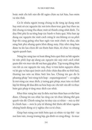 Tư duy ĐộT phá
34
hoặc một chi tiết nào đó để ngăn chặn sự tụt hậu, hao mòn
và tổn thất.
Có lẽ nhiều người trong chúng ta đã từng áp dụng một
hay một số các nguyên tắc nói trên theo trực giác hay theo xu
thế chung và từng thu được một số thành công nhất định. Tư
duy Đột phá là sự tổng hợp các hành vi hiệu quả. Nếu bạn áp
dụng các nguyên tắc một cách riêng lẻ mà không có sự phối
hợp thì cũng giống như bạn ngồi vào một chiếc xe đua, sẵn
sàng bứt phá nhưng quên khởi động máy. Hãy nhớ rằng bạn
được tự do lựa chọn để cải thiện bản thân, tổ chức và những
người quanh bạn.
Năng lực sáng tạo và hoạt động hiệu quả thật sự bắt nguồn
từ việc phối hợp áp dụng các nguyên tắc này một cách nhất
quán đối với mọi vấn đề mà bạn gặp phải. Tập trung đồng thời
vào tất cả các nguyên tắc này, thay vì tìm kiếm nguyên nhân
và kẻ gây ra hậu quả (một cách chắc chắn đưa đến sự thất bại),
thường tạo nên sự khác biệt lớn lao. Chúng tôi gọi đó là
phương pháp “mở rộng tích hợp - expantegration” – có nghĩa
là mở rộng các mục đích, ý tưởng giải pháp, mục tiêu và thiết
lập hệ thống để đưa đến sự hòa hợp các chi tiết vấn đề và thực
hiện giải pháp ở tầng mục đích cao nhất.
Khai thác năng lực này là điều mà bản thân bạn có thể làm
được. Chúng tôi xin nhắc lại rằng các tổ chức không thể giải
quyết vấn đề. Chính năng lực tư duy của cá nhân – mà cụ thể
là chính bạn – mới là yếu tố không thể thiếu để khơi nguồn
những hành động có ý nghĩa cho cả tổ chức.
Giúp bạn nâng cao tính hiệu quả cá nhân và tập thể - tại
nơi làm việc, trong trường lớp, gia đình và cộng đồng - là mục
 