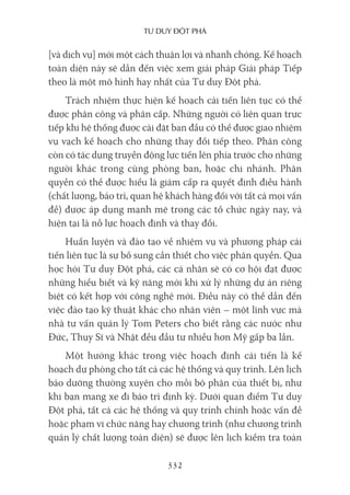 Tư duy ĐộT phá
332
[và dịch vụ] mới một cách thuận lợi và nhanh chóng. Kế hoạch
toàn diện này sẽ dẫn đến việc xem giải pháp Giải pháp Tiếp
theo là một mô hình hay nhất của Tư duy Đột phá.
Trách nhiệm thực hiện kế hoạch cải tiến liên tục có thể
được phân công và phân cấp. Những người có liên quan trực
tiếp khi hệ thống được cài đặt ban đầu có thể được giao nhiệm
vụ vạch kế hoạch cho những thay đổi tiếp theo. Phân công
còn có tác dụng truyền động lực tiến lên phía trước cho những
người khác trong cùng phòng ban, hoặc chi nhánh. Phân
quyền có thể được hiểu là giảm cấp ra quyết định điều hành
(chất lượng, bảo trì, quan hệ khách hàng đối với tất cả mọi vấn
đề) được áp dụng mạnh mẽ trong các tổ chức ngày nay, và
hiện tại là nỗ lực hoạch định và thay đổi.
Huấn luyện và đào tạo về nhiệm vụ và phương pháp cải
tiến liên tục là sự bổ sung cần thiết cho việc phân quyền. Qua
học hỏi Tư duy Đột phá, các cá nhân sẽ có cơ hội đạt được
những hiểu biết và kỹ năng mới khi xử lý những dự án riêng
biệt có kết hợp với công nghệ mới. Điều này có thể dẫn đến
việc đào tạo kỹ thuật khác cho nhân viên – một lĩnh vực mà
nhà tư vấn quản lý Tom Peters cho biết rằng các nước như
Đức, Thụy Sĩ và Nhật đều đầu tư nhiều hơn Mỹ gấp ba lần.
Một hướng khác trong việc hoạch định cải tiến là kế
hoạch dự phòng cho tất cả các hệ thống và quy trình. Lên lịch
bảo dưỡng thường xuyên cho mỗi bộ phận của thiết bị, như
khi bạn mang xe đi bảo trì định kỳ. Dưới quan điểm Tư duy
Đột phá, tất cả các hệ thống và quy trình chính hoặc vấn đề
hoặc phạm vi chức năng hay chương trình (như chương trình
quản lý chất lượng toàn diện) sẽ được lên lịch kiểm tra toàn
 